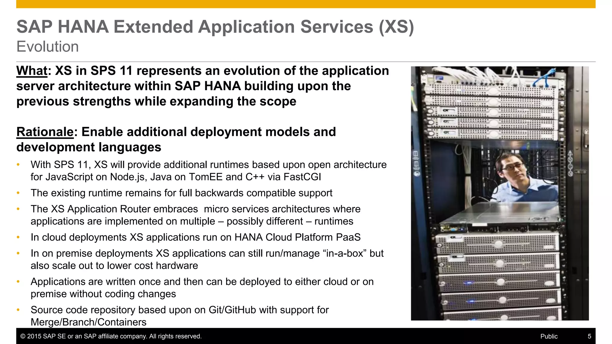© 2015 SAP SE or an SAP affiliate company. All rights reserved. 5Public
SAP HANA Extended Application Services (XS)
Evolution
What: XS in SPS 11 represents an evolution of the application
server architecture within SAP HANA building upon the
previous strengths while expanding the scope
Rationale: Enable additional deployment models and
development languages
• With SPS 11, XS will provide additional runtimes based upon open architecture
for JavaScript on Node.js, Java on TomEE and C++ via FastCGI
• The existing runtime remains for full backwards compatible support
• The XS Application Router embraces micro services architectures where
applications are implemented on multiple – possibly different – runtimes
• In cloud deployments XS applications run on HANA Cloud Platform PaaS
• In on premise deployments XS applications can still run/manage “in-a-box” but
also scale out to lower cost hardware
• Applications are written once and then can be deployed to either cloud or on
premise without coding changes
• Source code repository based upon on Git/GitHub with support for
Merge/Branch/Containers
 