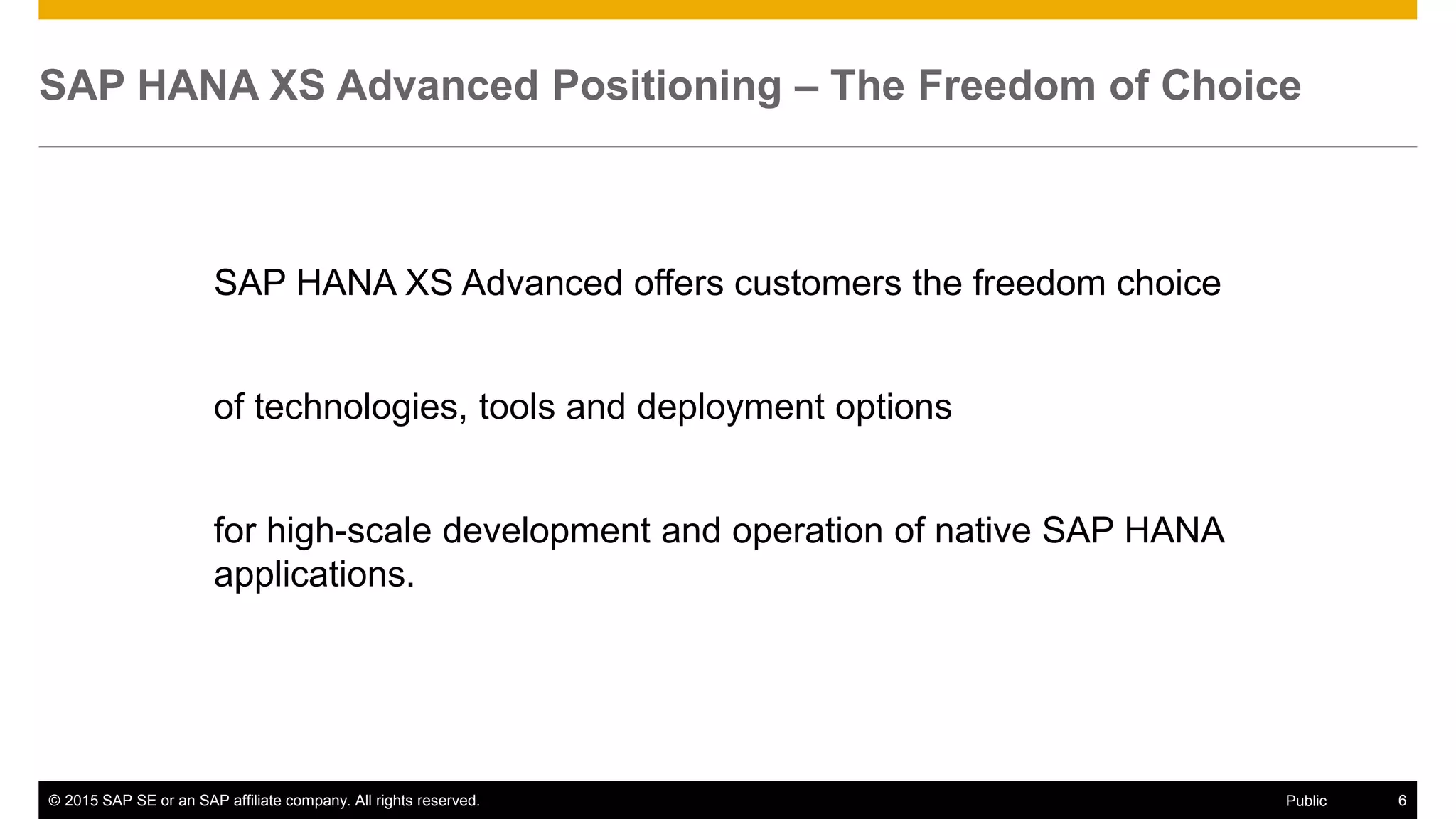 © 2015 SAP SE or an SAP affiliate company. All rights reserved. 6Public
SAP HANA XS Advanced Positioning – The Freedom of Choice
SAP HANA XS Advanced offers customers the freedom choice
of technologies, tools and deployment options
for high-scale development and operation of native SAP HANA
applications.
 