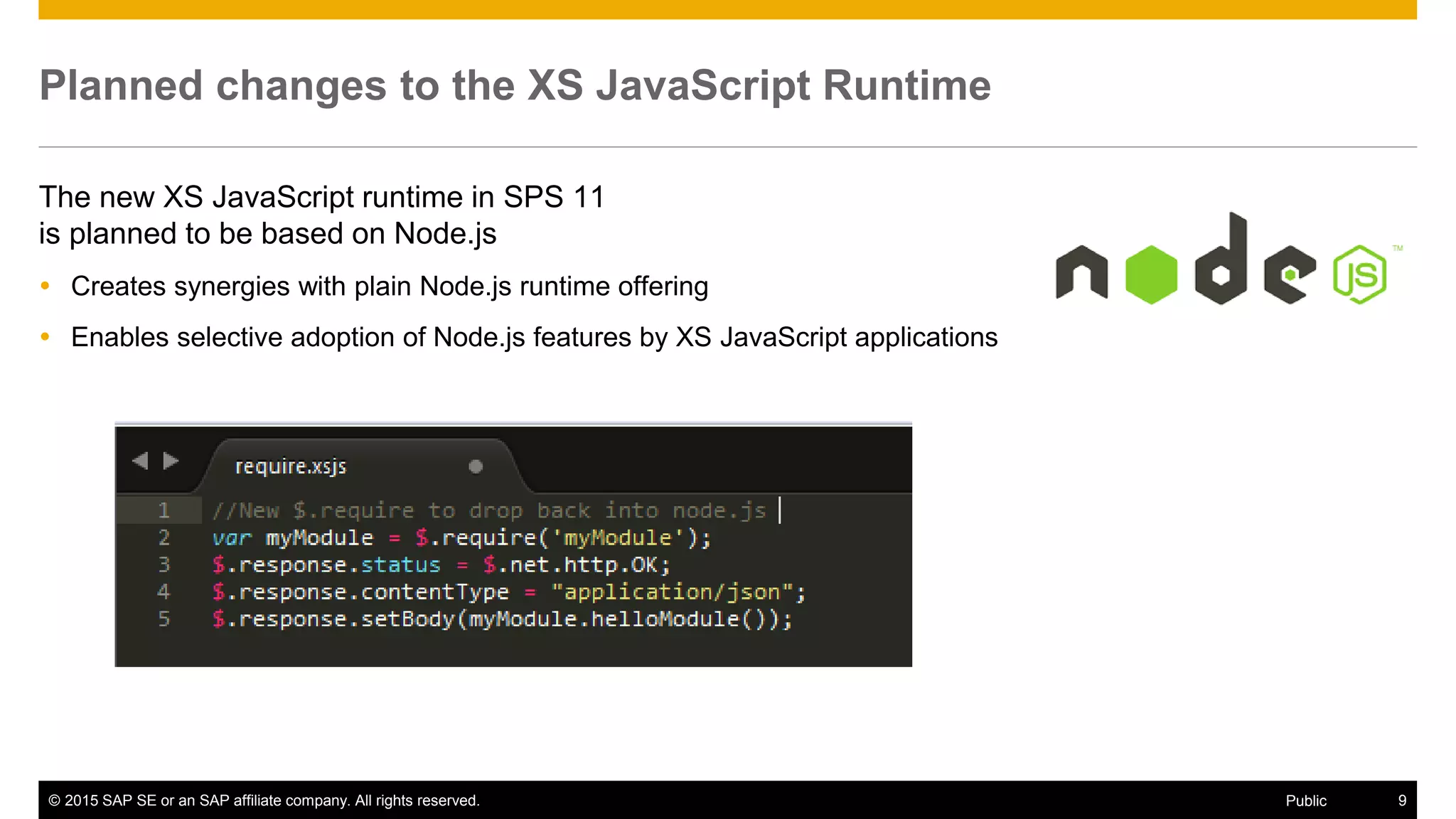 © 2015 SAP SE or an SAP affiliate company. All rights reserved. 9Public
Planned changes to the XS JavaScript Runtime
The new XS JavaScript runtime in SPS 11
is planned to be based on Node.js
 Creates synergies with plain Node.js runtime offering
 Enables selective adoption of Node.js features by XS JavaScript applications
 