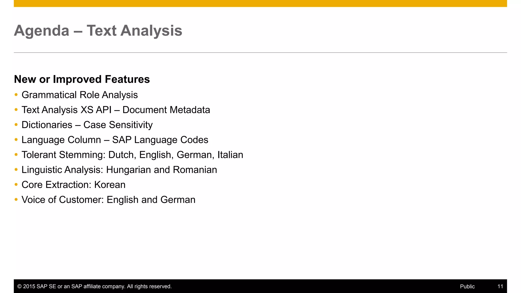 © 2015 SAP SE or an SAP affiliate company. All rights reserved. 11Public
Agenda – Text Analysis
New or Improved Features
 Grammatical Role Analysis
 Text Analysis XS API – Document Metadata
 Dictionaries – Case Sensitivity
 Language Column – SAP Language Codes
 Tolerant Stemming: Dutch, English, German, Italian
 Linguistic Analysis: Hungarian and Romanian
 Core Extraction: Korean
 Voice of Customer: English and German
 