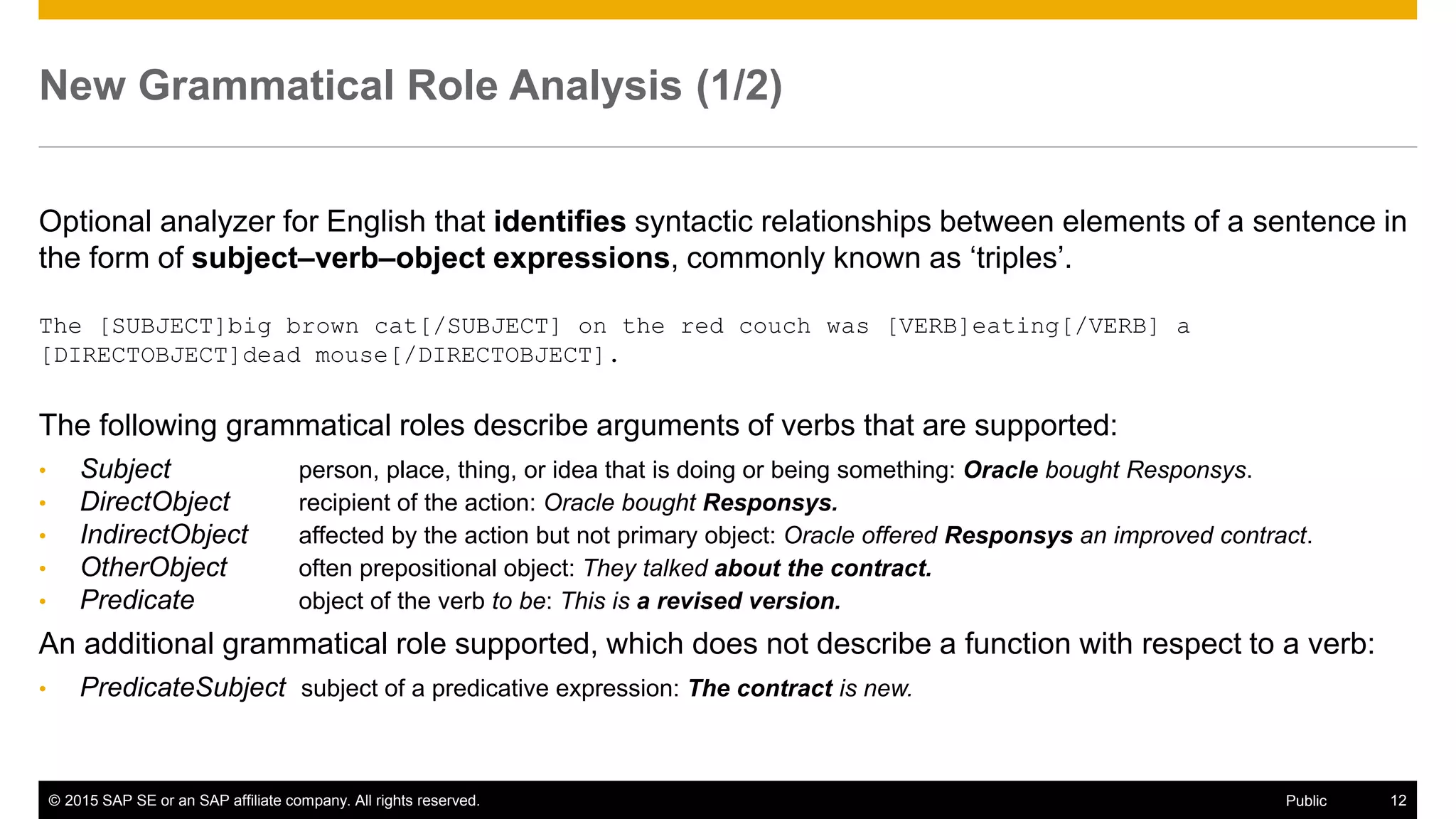 © 2015 SAP SE or an SAP affiliate company. All rights reserved. 12Public
New Grammatical Role Analysis (1/2)
Optional analyzer for English that identifies syntactic relationships between elements of a sentence in
the form of subject–verb–object expressions, commonly known as ‘triples’.
The [SUBJECT]big brown cat[/SUBJECT] on the red couch was [VERB]eating[/VERB] a
[DIRECTOBJECT]dead mouse[/DIRECTOBJECT].
The following grammatical roles describe arguments of verbs that are supported:
• Subject person, place, thing, or idea that is doing or being something: Oracle bought Responsys.
• DirectObject recipient of the action: Oracle bought Responsys.
• IndirectObject affected by the action but not primary object: Oracle offered Responsys an improved contract.
• OtherObject often prepositional object: They talked about the contract.
• Predicate object of the verb to be: This is a revised version.
An additional grammatical role supported, which does not describe a function with respect to a verb:
• PredicateSubject subject of a predicative expression: The contract is new.
 