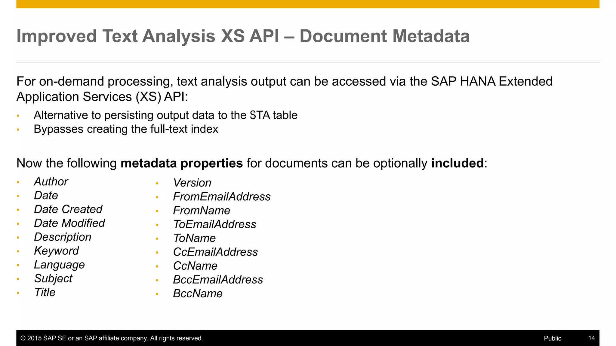 © 2015 SAP SE or an SAP affiliate company. All rights reserved. 14Public
Improved Text Analysis XS API – Document Metadata
For on-demand processing, text analysis output can be accessed via the SAP HANA Extended
Application Services (XS) API:
• Alternative to persisting output data to the $TA table
• Bypasses creating the full-text index
Now the following metadata properties for documents can be optionally included:
• Author
• Date
• Date Created
• Date Modified
• Description
• Keyword
• Language
• Subject
• Title
• Version
• FromEmailAddress
• FromName
• ToEmailAddress
• ToName
• CcEmailAddress
• CcName
• BccEmailAddress
• BccName
 