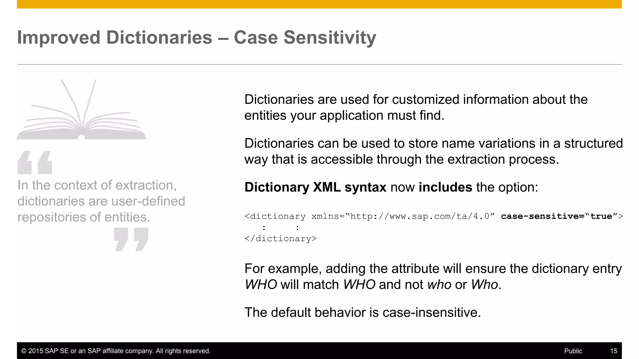 © 2015 SAP SE or an SAP affiliate company. All rights reserved. 15Public
Improved Dictionaries – Case Sensitivity
In the context of extraction,
dictionaries are user-defined
repositories of entities.
Dictionaries are used for customized information about the
entities your application must find.
Dictionaries can be used to store name variations in a structured
way that is accessible through the extraction process.
Dictionary XML syntax now includes the option:
<dictionary xmlns=“http://www.sap.com/ta/4.0” case-sensitive=“true”>
: :
</dictionary>
For example, adding the attribute will ensure the dictionary entry
WHO will match WHO and not who or Who.
The default behavior is case-insensitive.
 