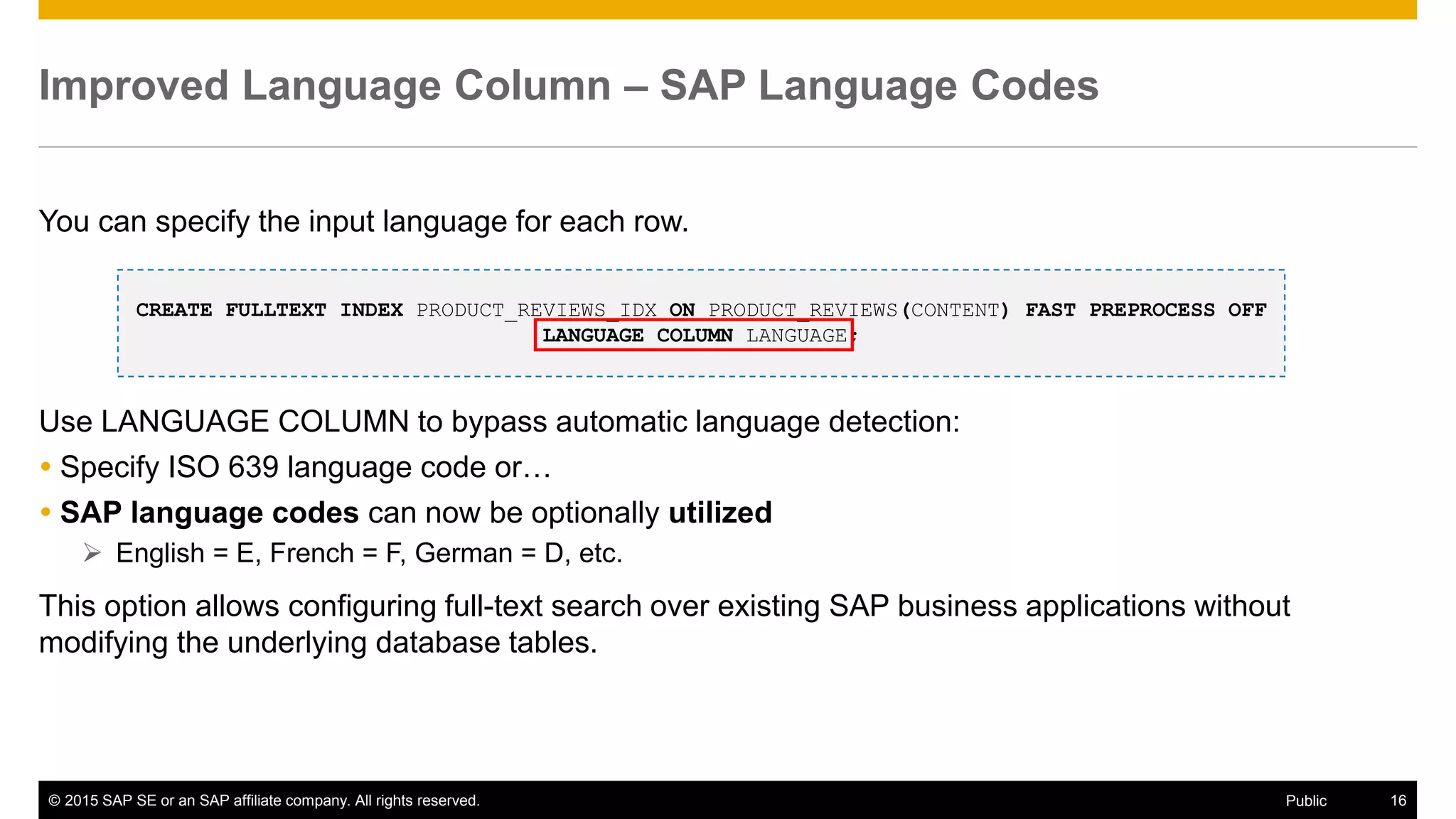 © 2015 SAP SE or an SAP affiliate company. All rights reserved. 16Public
Improved Language Column – SAP Language Codes
You can specify the input language for each row.
Use LANGUAGE COLUMN to bypass automatic language detection:
 Specify ISO 639 language code or…
 SAP language codes can now be optionally utilized
 English = E, French = F, German = D, etc.
This option allows configuring full-text search over existing SAP business applications without
modifying the underlying database tables.
CREATE FULLTEXT INDEX PRODUCT_REVIEWS_IDX ON PRODUCT_REVIEWS(CONTENT) FAST PREPROCESS OFF
LANGUAGE COLUMN LANGUAGE;
 