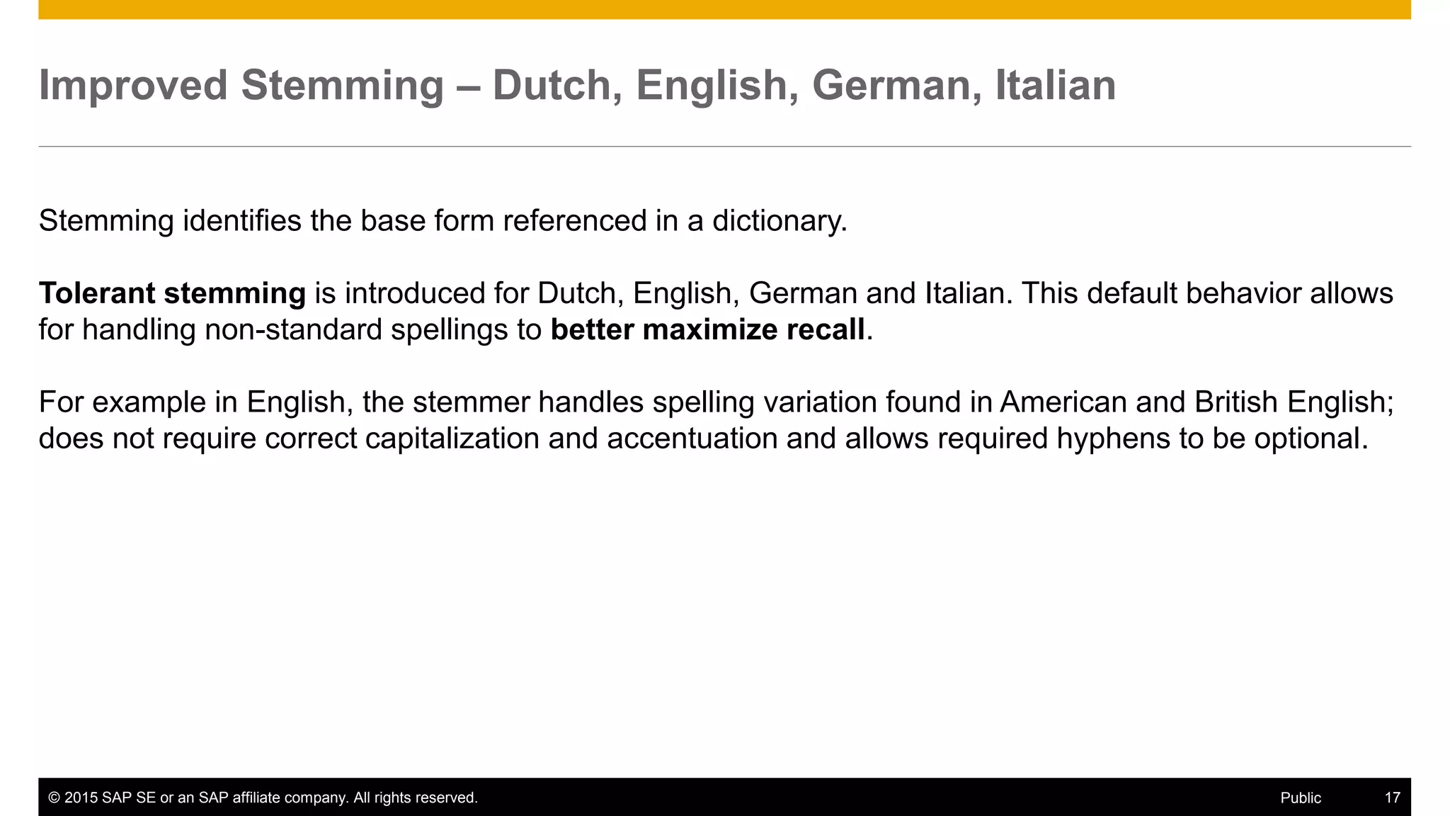 © 2015 SAP SE or an SAP affiliate company. All rights reserved. 17Public
Improved Stemming – Dutch, English, German, Italian
Stemming identifies the base form referenced in a dictionary.
Tolerant stemming is introduced for Dutch, English, German and Italian. This default behavior allows
for handling non-standard spellings to better maximize recall.
For example in English, the stemmer handles spelling variation found in American and British English;
does not require correct capitalization and accentuation and allows required hyphens to be optional.
 