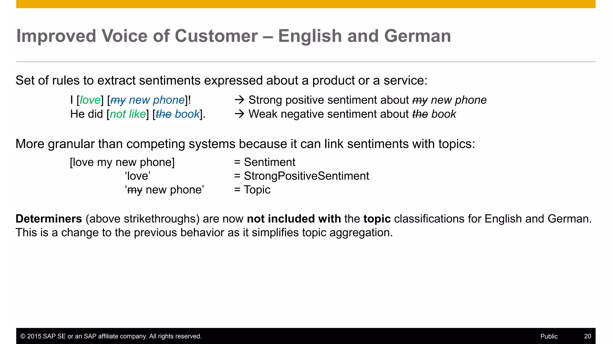 © 2015 SAP SE or an SAP affiliate company. All rights reserved. 20Public
Improved Voice of Customer – English and German
Set of rules to extract sentiments expressed about a product or a service:
I [love] [my new phone]!  Strong positive sentiment about my new phone
He did [not like] [the book].  Weak negative sentiment about the book
More granular than competing systems because it can link sentiments with topics:
[love my new phone] = Sentiment
‘love’ = StrongPositiveSentiment
‘my new phone’ = Topic
Determiners (above strikethroughs) are now not included with the topic classifications for English and German.
This is a change to the previous behavior as it simplifies topic aggregation.
 