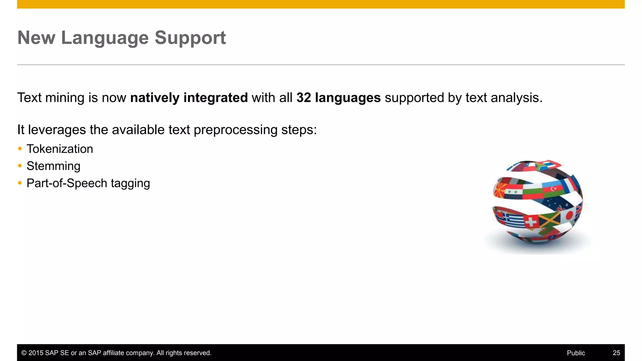 © 2015 SAP SE or an SAP affiliate company. All rights reserved. 25Public
New Language Support
Text mining is now natively integrated with all 32 languages supported by text analysis.
It leverages the available text preprocessing steps:
 Tokenization
 Stemming
 Part-of-Speech tagging
 