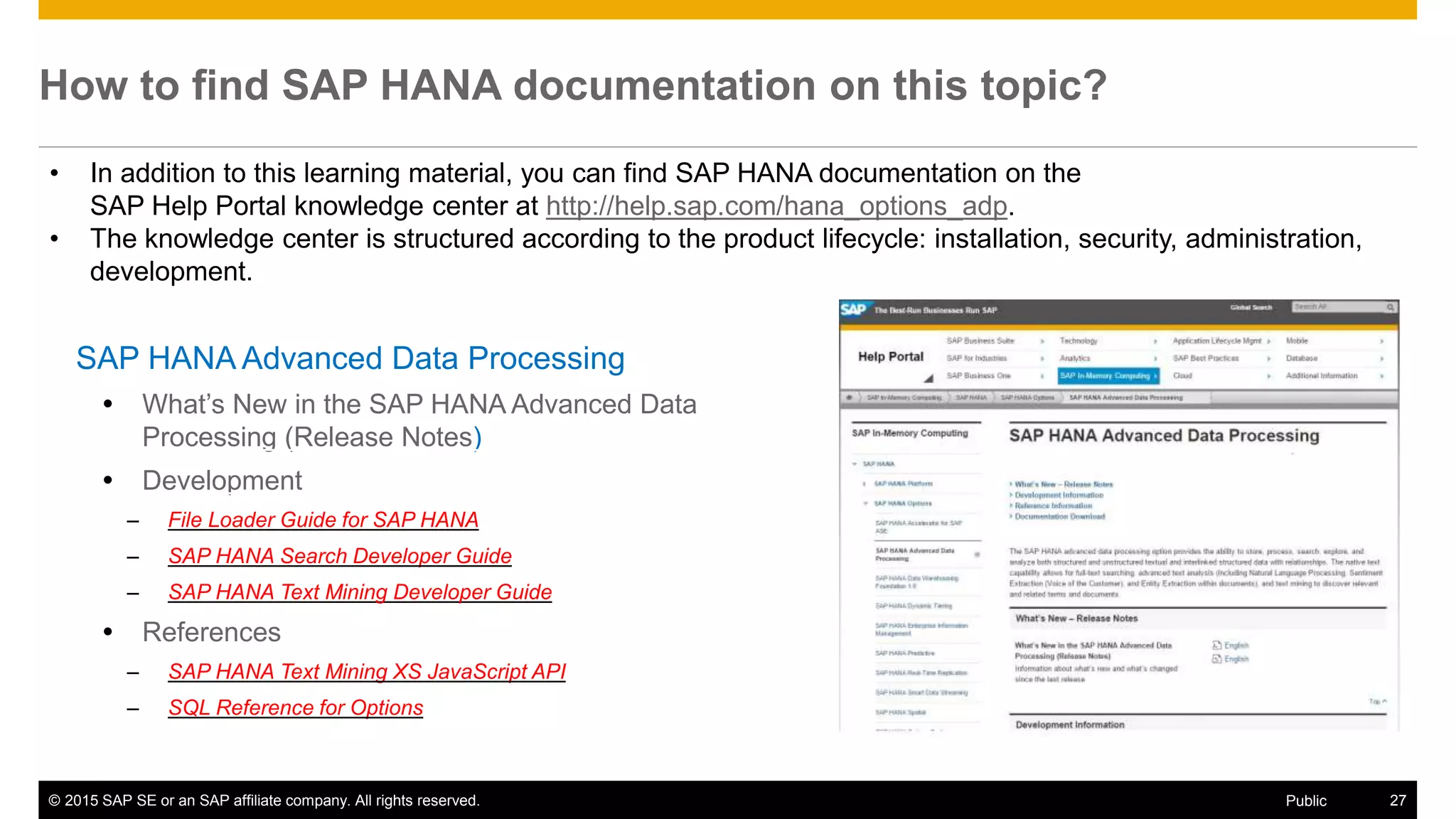 © 2015 SAP SE or an SAP affiliate company. All rights reserved. 27Public
How to find SAP HANA documentation on this topic?
SAP HANA Advanced Data Processing
 What’s New in the SAP HANA Advanced Data
Processing (Release Notes)
 Development
– File Loader Guide for SAP HANA
– SAP HANA Search Developer Guide
– SAP HANA Text Mining Developer Guide
 References
– SAP HANA Text Mining XS JavaScript API
– SQL Reference for Options
• In addition to this learning material, you can find SAP HANA documentation on the
SAP Help Portal knowledge center at http://help.sap.com/hana_options_adp.
• The knowledge center is structured according to the product lifecycle: installation, security, administration,
development.
 