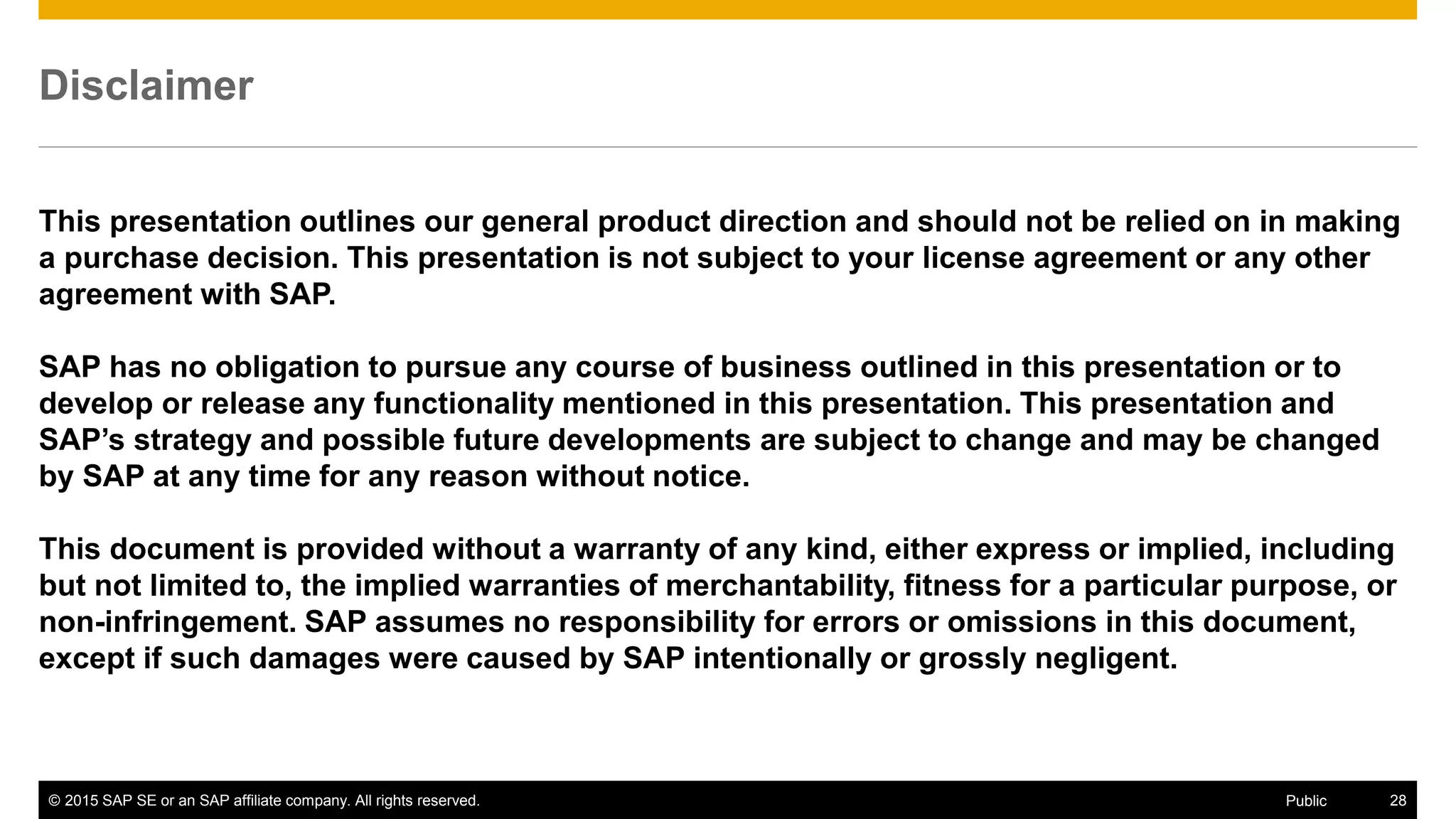 © 2015 SAP SE or an SAP affiliate company. All rights reserved. 28Public
Disclaimer
This presentation outlines our general product direction and should not be relied on in making
a purchase decision. This presentation is not subject to your license agreement or any other
agreement with SAP.
SAP has no obligation to pursue any course of business outlined in this presentation or to
develop or release any functionality mentioned in this presentation. This presentation and
SAP’s strategy and possible future developments are subject to change and may be changed
by SAP at any time for any reason without notice.
This document is provided without a warranty of any kind, either express or implied, including
but not limited to, the implied warranties of merchantability, fitness for a particular purpose, or
non-infringement. SAP assumes no responsibility for errors or omissions in this document,
except if such damages were caused by SAP intentionally or grossly negligent.
 