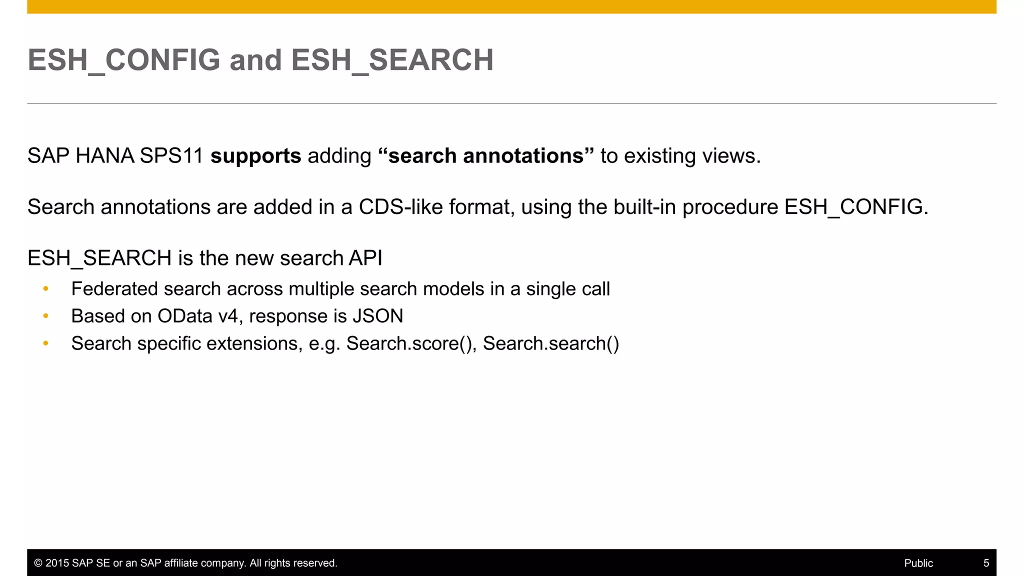 © 2015 SAP SE or an SAP affiliate company. All rights reserved. 5Public
ESH_CONFIG and ESH_SEARCH
SAP HANA SPS11 supports adding “search annotations” to existing views.
Search annotations are added in a CDS-like format, using the built-in procedure ESH_CONFIG.
ESH_SEARCH is the new search API
• Federated search across multiple search models in a single call
• Based on OData v4, response is JSON
• Search specific extensions, e.g. Search.score(), Search.search()
 