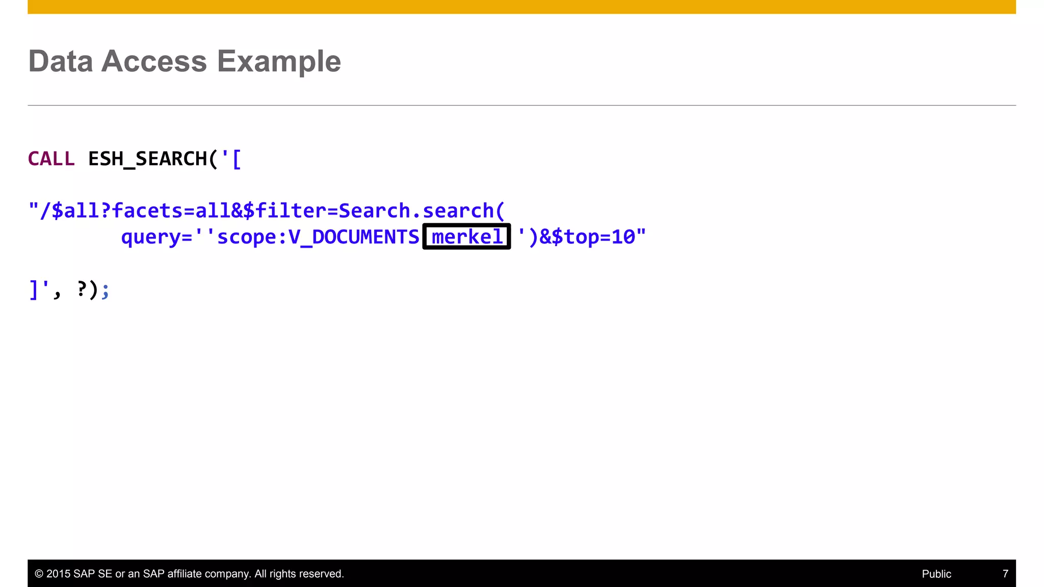 © 2015 SAP SE or an SAP affiliate company. All rights reserved. 7Public
Data Access Example
CALL ESH_SEARCH('[
"/$all?facets=all&$filter=Search.search(
query=''scope:V_DOCUMENTS merkel'')&$top=10"
]', ?);
 