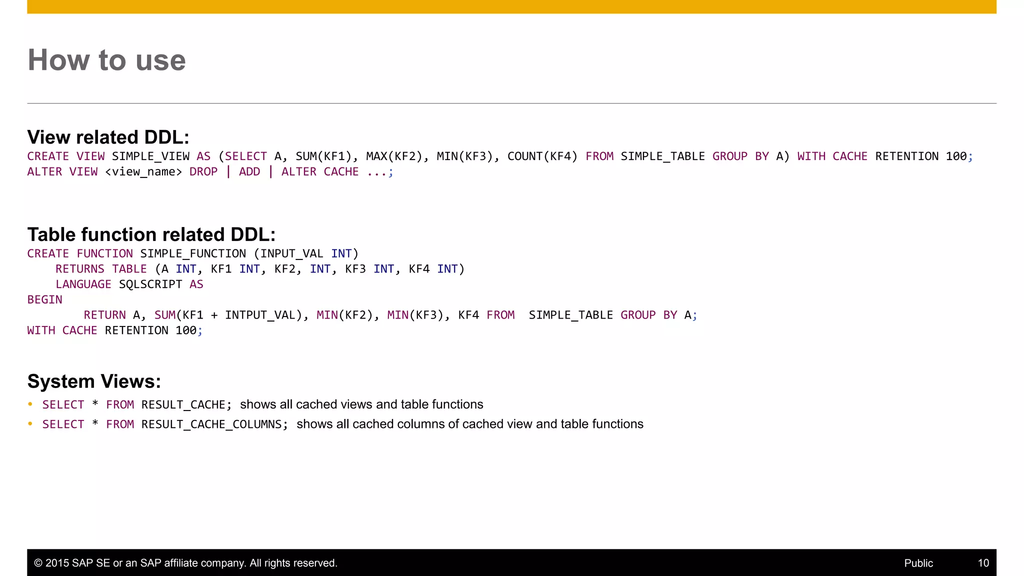 © 2015 SAP SE or an SAP affiliate company. All rights reserved. 10Public
How to use
View related DDL:
CREATE VIEW SIMPLE_VIEW AS (SELECT A, SUM(KF1), MAX(KF2), MIN(KF3), COUNT(KF4) FROM SIMPLE_TABLE GROUP BY A) WITH CACHE RETENTION 100;
ALTER VIEW <view_name> DROP | ADD | ALTER CACHE ...;
Table function related DDL:
CREATE FUNCTION SIMPLE_FUNCTION (INPUT_VAL INT)
RETURNS TABLE (A INT, KF1 INT, KF2, INT, KF3 INT, KF4 INT)
LANGUAGE SQLSCRIPT AS
BEGIN
RETURN A, SUM(KF1 + INTPUT_VAL), MIN(KF2), MIN(KF3), KF4 FROM SIMPLE_TABLE GROUP BY A;
WITH CACHE RETENTION 100;
System Views:
 SELECT * FROM RESULT_CACHE; shows all cached views and table functions
 SELECT * FROM RESULT_CACHE_COLUMNS; shows all cached columns of cached view and table functions
 