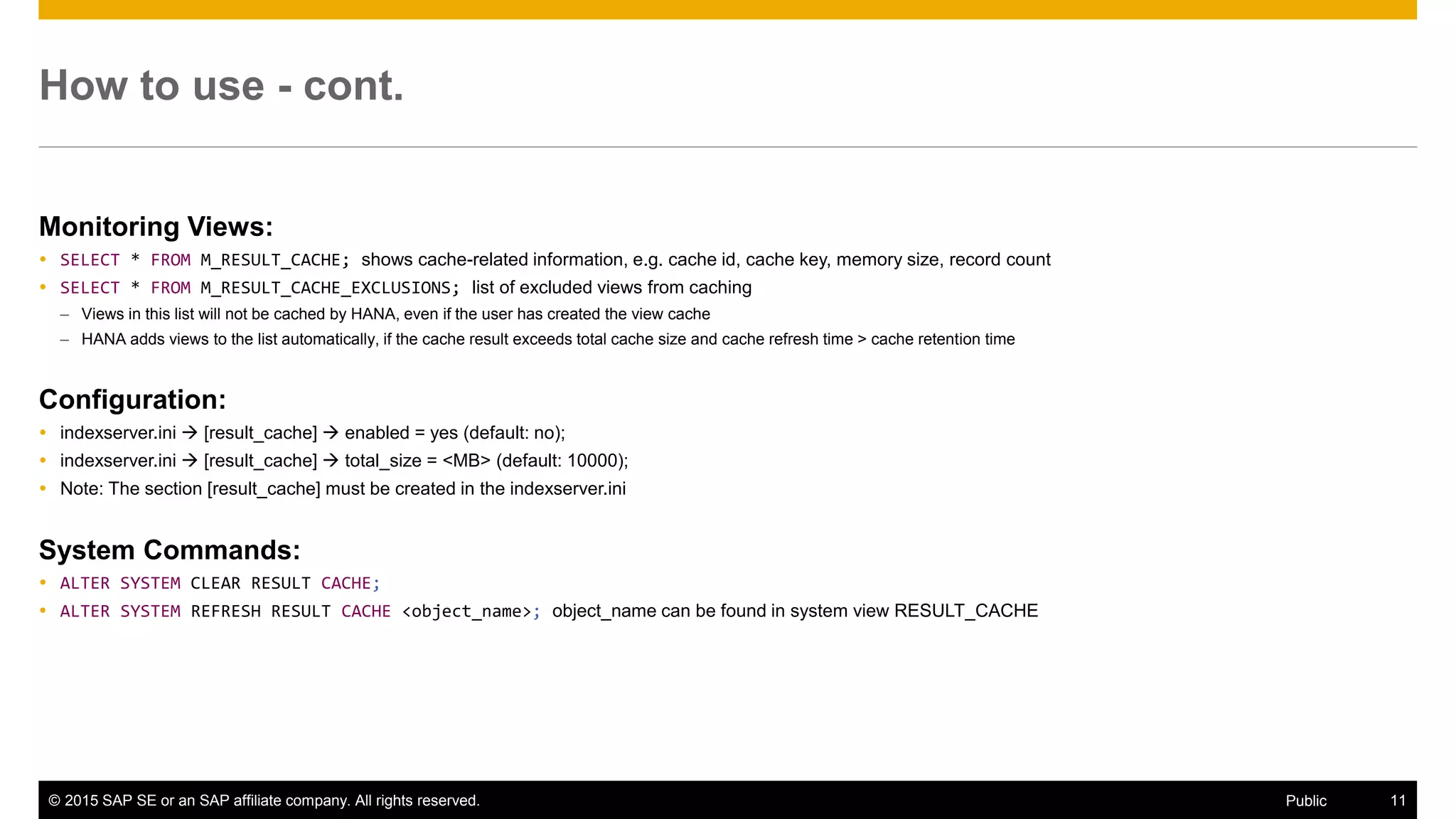 © 2015 SAP SE or an SAP affiliate company. All rights reserved. 11Public
How to use - cont.
Monitoring Views:
 SELECT * FROM M_RESULT_CACHE; shows cache-related information, e.g. cache id, cache key, memory size, record count
 SELECT * FROM M_RESULT_CACHE_EXCLUSIONS; list of excluded views from caching
– Views in this list will not be cached by HANA, even if the user has created the view cache
– HANA adds views to the list automatically, if the cache result exceeds total cache size and cache refresh time > cache retention time
Configuration:
 indexserver.ini  [result_cache]  enabled = yes (default: no);
 indexserver.ini  [result_cache]  total_size = <MB> (default: 10000);
 Note: The section [result_cache] must be created in the indexserver.ini
System Commands:
 ALTER SYSTEM CLEAR RESULT CACHE;
 ALTER SYSTEM REFRESH RESULT CACHE <object_name>; object_name can be found in system view RESULT_CACHE
 