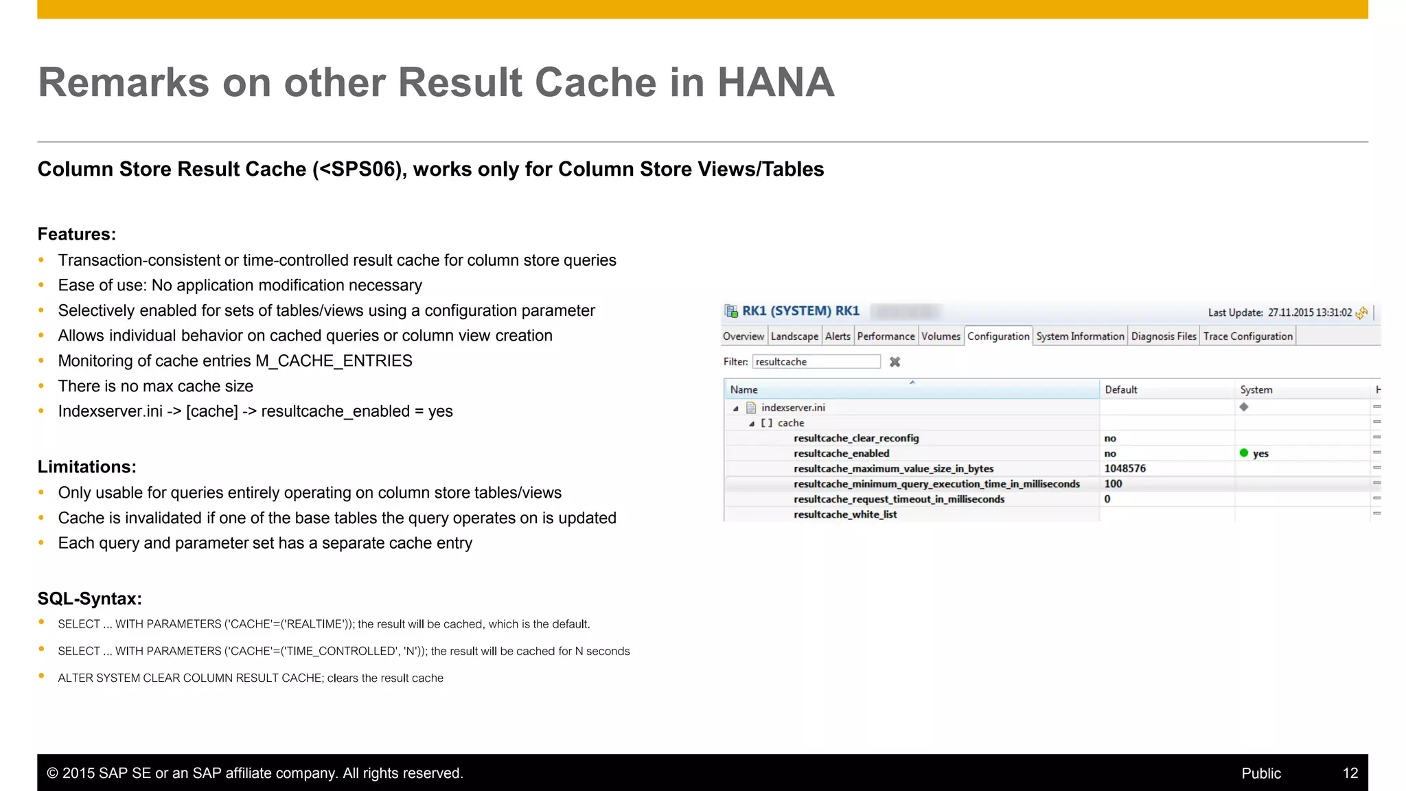 © 2015 SAP SE or an SAP affiliate company. All rights reserved. 12Public
Remarks on other Result Cache in HANA
Column Store Result Cache (<SPS06), works only for Column Store Views/Tables
Features:
 Transaction-consistent or time-controlled result cache for column store queries
 Ease of use: No application modification necessary
 Selectively enabled for sets of tables/views using a configuration parameter
 Allows individual behavior on cached queries or column view creation
 Monitoring of cache entries M_CACHE_ENTRIES
 There is no max cache size
 Indexserver.ini -> [cache] -> resultcache_enabled = yes
Limitations:
 Only usable for queries entirely operating on column store tables/views
 Cache is invalidated if one of the base tables the query operates on is updated
 Each query and parameter set has a separate cache entry
SQL-Syntax:
 SELECT ... WITH PARAMETERS ('CACHE'=('REALTIME'));the result will be cached, which is the default.
 SELECT ... WITH PARAMETERS ('CACHE'=('TIME_CONTROLLED','N')); the result will be cached for N seconds
 ALTER SYSTEM CLEAR COLUMN RESULT CACHE; clears the result cache
 