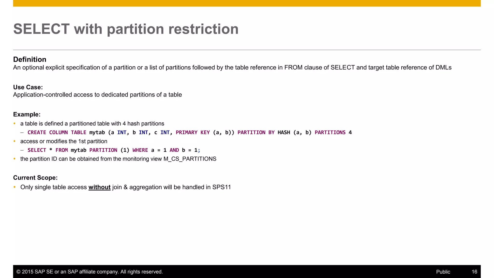 © 2015 SAP SE or an SAP affiliate company. All rights reserved. 16Public
SELECT with partition restriction
Definition
An optional explicit specification of a partition or a list of partitions followed by the table reference in FROM clause of SELECT and target table reference of DMLs
Use Case:
Application-controlled access to dedicated partitions of a table
Example:
 a table is defined a partitioned table with 4 hash partitions
– CREATE COLUMN TABLE mytab (a INT, b INT, c INT, PRIMARY KEY (a, b)) PARTITION BY HASH (a, b) PARTITIONS 4
 access or modifies the 1st partition
– SELECT * FROM mytab PARTITION (1) WHERE a = 1 AND b = 1;
 the partition ID can be obtained from the monitoring view M_CS_PARTITIONS
Current Scope:
 Only single table access without join & aggregation will be handled in SPS11
 