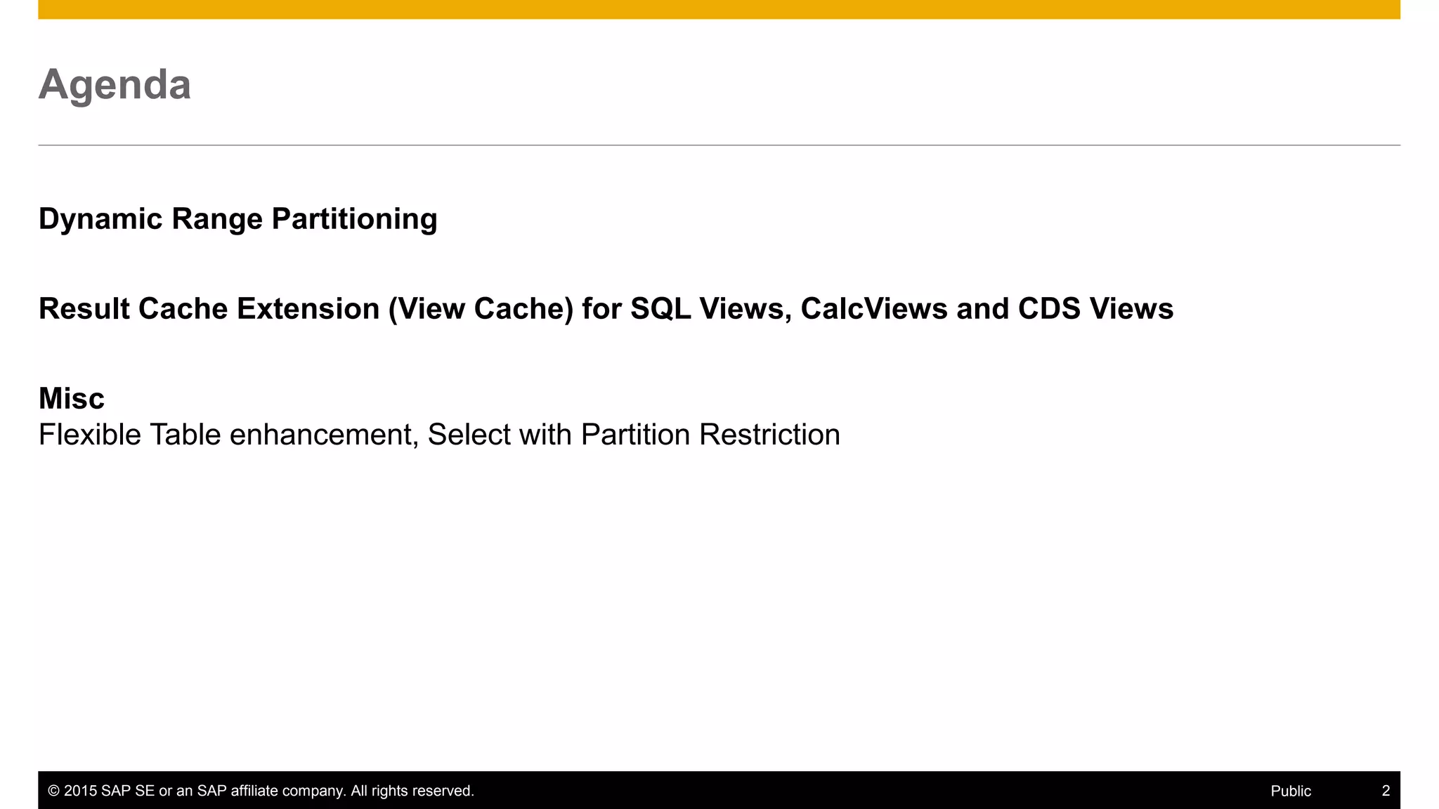 © 2015 SAP SE or an SAP affiliate company. All rights reserved. 2Public
Agenda
Dynamic Range Partitioning
Result Cache Extension (View Cache) for SQL Views, CalcViews and CDS Views
Misc
Flexible Table enhancement, Select with Partition Restriction
 