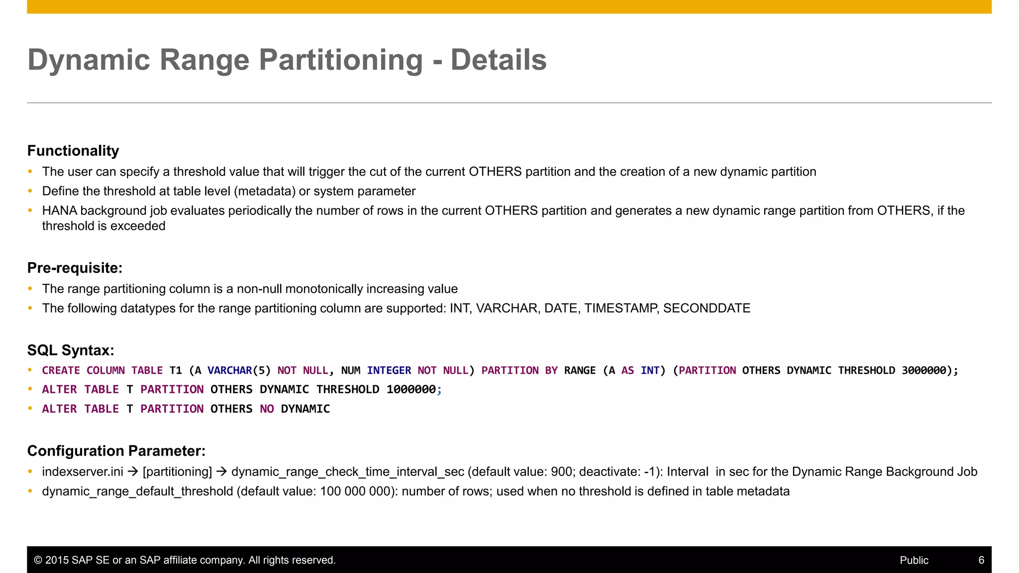 © 2015 SAP SE or an SAP affiliate company. All rights reserved. 6Public
Dynamic Range Partitioning - Details
Functionality
 The user can specify a threshold value that will trigger the cut of the current OTHERS partition and the creation of a new dynamic partition
 Define the threshold at table level (metadata) or system parameter
 HANA background job evaluates periodically the number of rows in the current OTHERS partition and generates a new dynamic range partition from OTHERS, if the
threshold is exceeded
Pre-requisite:
 The range partitioning column is a non-null monotonically increasing value
 The following datatypes for the range partitioning column are supported: INT, VARCHAR, DATE, TIMESTAMP, SECONDDATE
SQL Syntax:
 CREATE COLUMN TABLE T1 (A VARCHAR(5) NOT NULL, NUM INTEGER NOT NULL) PARTITION BY RANGE (A AS INT) (PARTITION OTHERS DYNAMIC THRESHOLD 3000000);
 ALTER TABLE T PARTITION OTHERS DYNAMIC THRESHOLD 1000000;
 ALTER TABLE T PARTITION OTHERS NO DYNAMIC
Configuration Parameter:
 indexserver.ini  [partitioning]  dynamic_range_check_time_interval_sec (default value: 900; deactivate: -1): Interval in sec for the Dynamic Range Background Job
 dynamic_range_default_threshold (default value: 100 000 000): number of rows; used when no threshold is defined in table metadata
 