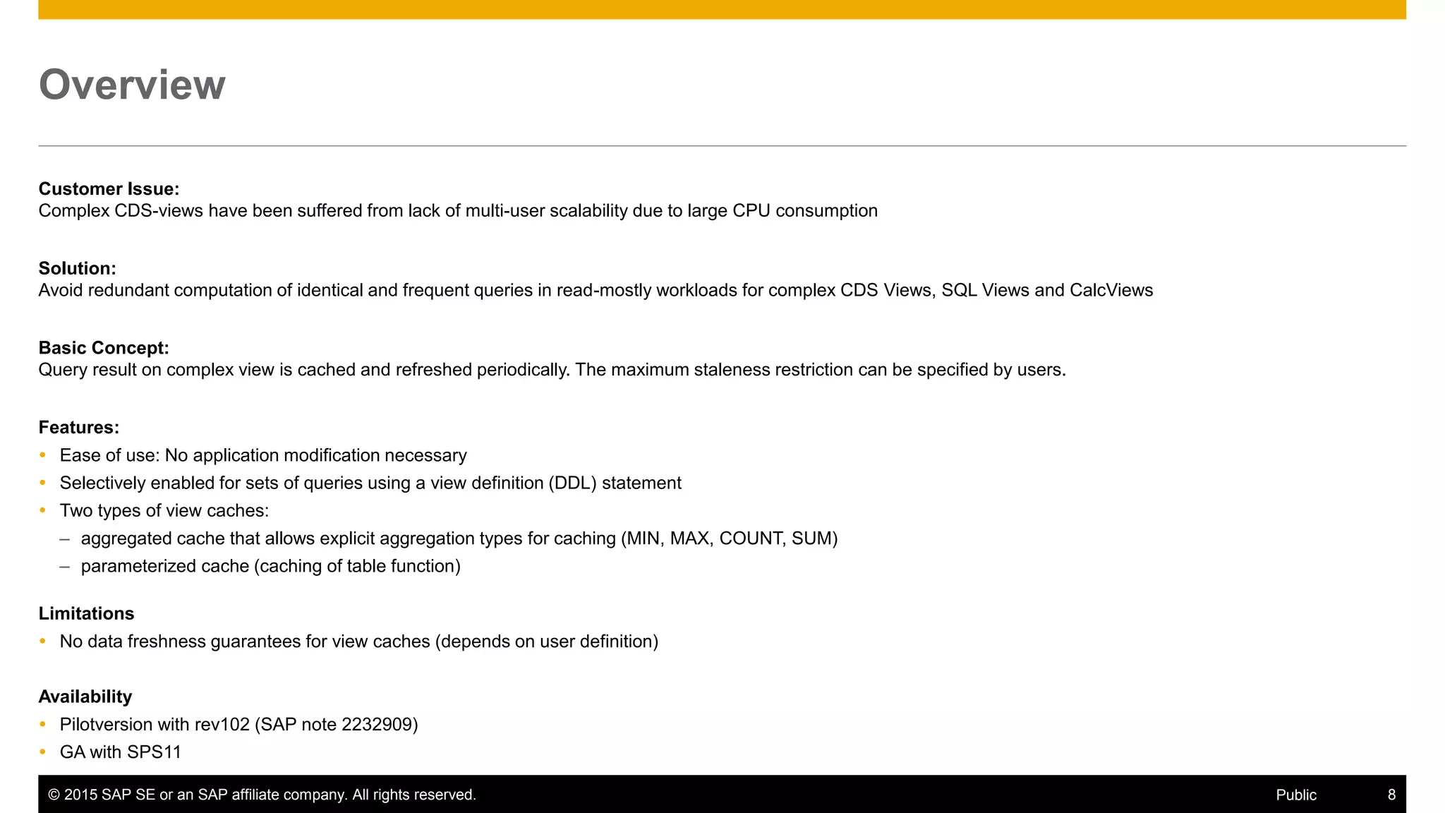 © 2015 SAP SE or an SAP affiliate company. All rights reserved. 8Public
Overview
Customer Issue:
Complex CDS-views have been suffered from lack of multi-user scalability due to large CPU consumption
Solution:
Avoid redundant computation of identical and frequent queries in read-mostly workloads for complex CDS Views, SQL Views and CalcViews
Basic Concept:
Query result on complex view is cached and refreshed periodically. The maximum staleness restriction can be specified by users.
Features:
 Ease of use: No application modification necessary
 Selectively enabled for sets of queries using a view definition (DDL) statement
 Two types of view caches:
– aggregated cache that allows explicit aggregation types for caching (MIN, MAX, COUNT, SUM)
– parameterized cache (caching of table function)
Limitations
 No data freshness guarantees for view caches (depends on user definition)
Availability
 Pilotversion with rev102 (SAP note 2232909)
 GA with SPS11
 