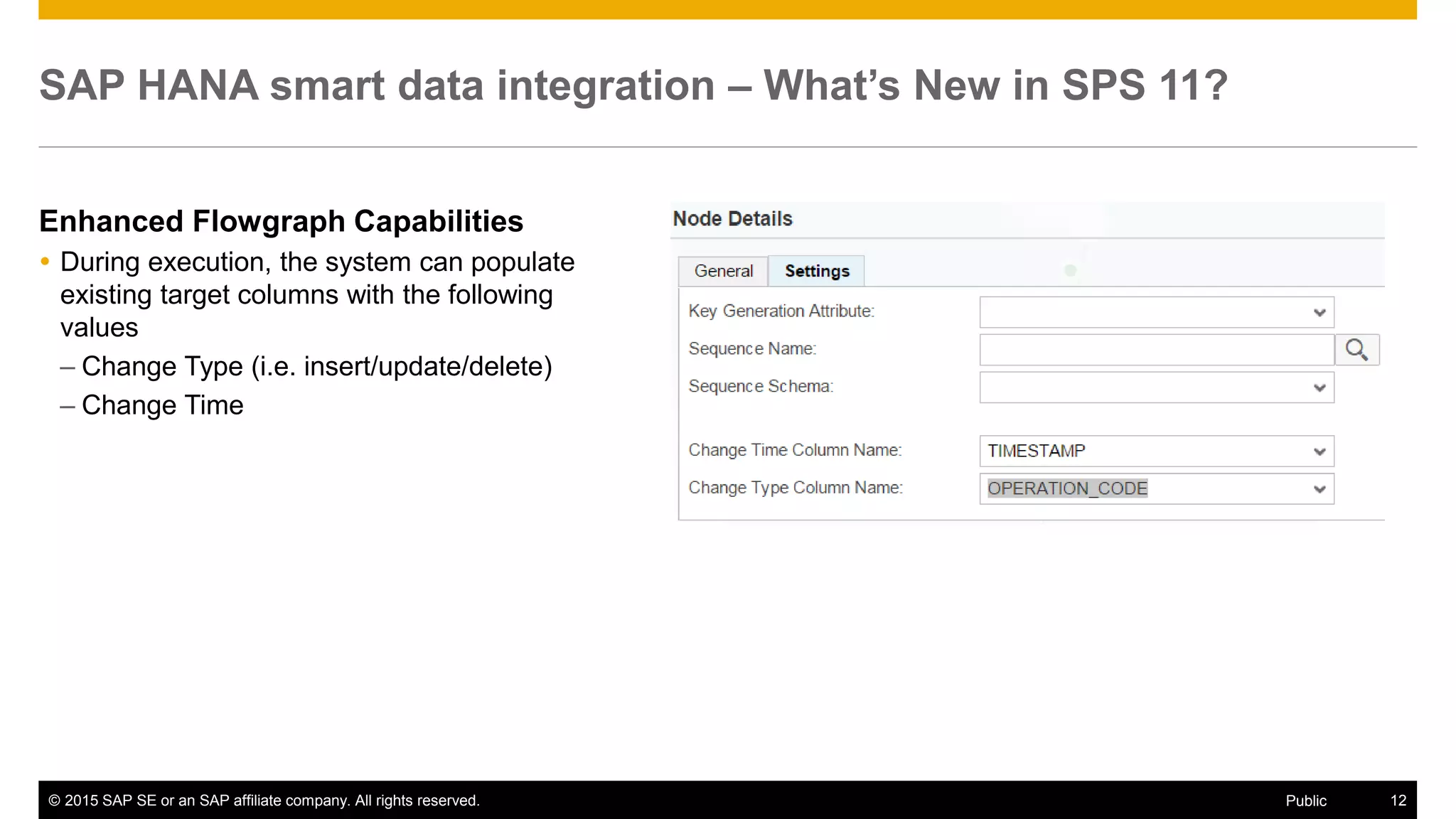 © 2015 SAP SE or an SAP affiliate company. All rights reserved. 12Public
SAP HANA smart data integration – What’s New in SPS 11?
Enhanced Flowgraph Capabilities
 During execution, the system can populate
existing target columns with the following
values
– Change Type (i.e. insert/update/delete)
– Change Time
 
