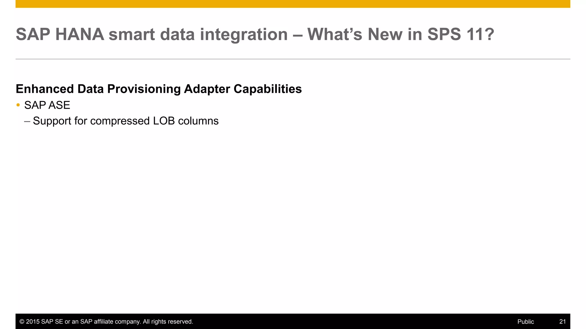 © 2015 SAP SE or an SAP affiliate company. All rights reserved. 21Public
SAP HANA smart data integration – What’s New in SPS 11?
Enhanced Data Provisioning Adapter Capabilities
 SAP ASE
– Support for compressed LOB columns
 