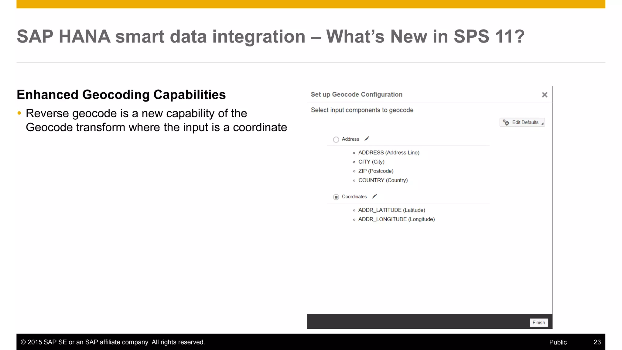 © 2015 SAP SE or an SAP affiliate company. All rights reserved. 23Public
SAP HANA smart data integration – What’s New in SPS 11?
Enhanced Geocoding Capabilities
 Reverse geocode is a new capability of the
Geocode transform where the input is a coordinate
 