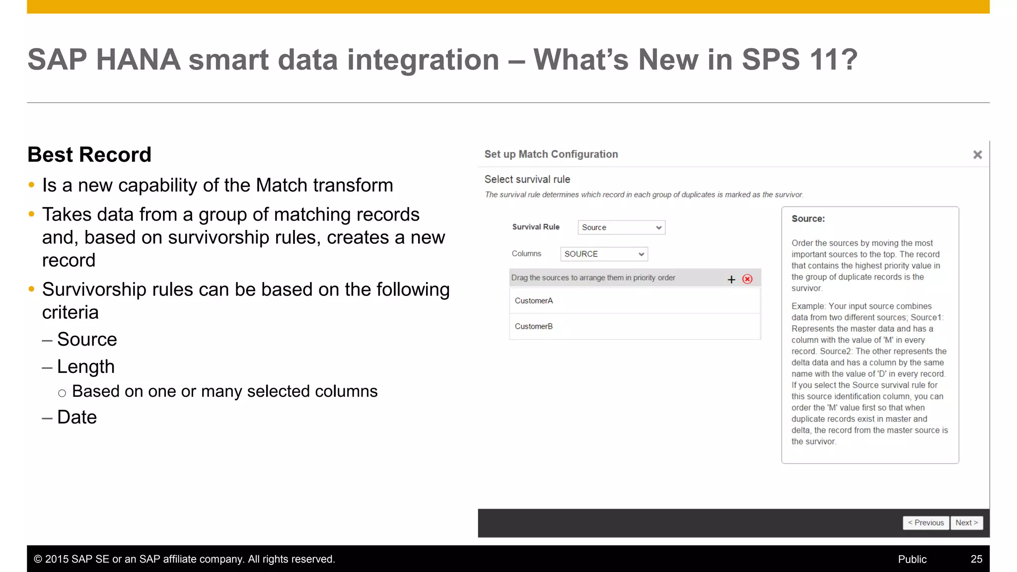 © 2015 SAP SE or an SAP affiliate company. All rights reserved. 25Public
SAP HANA smart data integration – What’s New in SPS 11?
Best Record
 Is a new capability of the Match transform
 Takes data from a group of matching records
and, based on survivorship rules, creates a new
record
 Survivorship rules can be based on the following
criteria
– Source
– Length
o Based on one or many selected columns
– Date
 