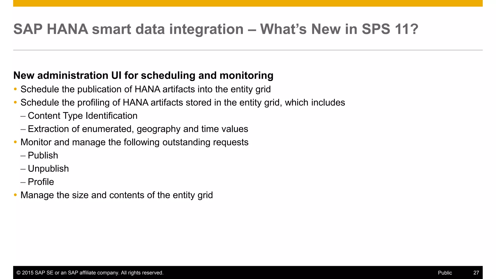 © 2015 SAP SE or an SAP affiliate company. All rights reserved. 27Public
SAP HANA smart data integration – What’s New in SPS 11?
New administration UI for scheduling and monitoring
 Schedule the publication of HANA artifacts into the entity grid
 Schedule the profiling of HANA artifacts stored in the entity grid, which includes
– Content Type Identification
– Extraction of enumerated, geography and time values
 Monitor and manage the following outstanding requests
– Publish
– Unpublish
– Profile
 Manage the size and contents of the entity grid
 