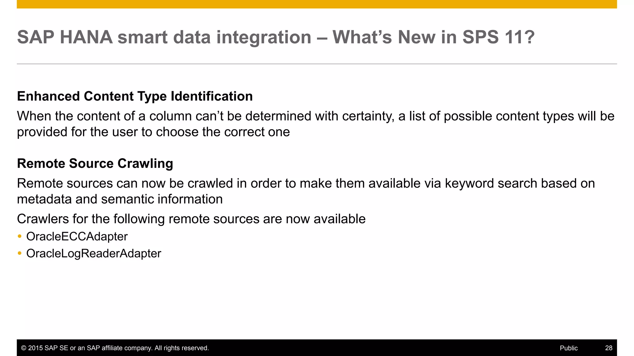 © 2015 SAP SE or an SAP affiliate company. All rights reserved. 28Public
SAP HANA smart data integration – What’s New in SPS 11?
Enhanced Content Type Identification
When the content of a column can’t be determined with certainty, a list of possible content types will be
provided for the user to choose the correct one
Remote Source Crawling
Remote sources can now be crawled in order to make them available via keyword search based on
metadata and semantic information
Crawlers for the following remote sources are now available
 OracleECCAdapter
 OracleLogReaderAdapter
 