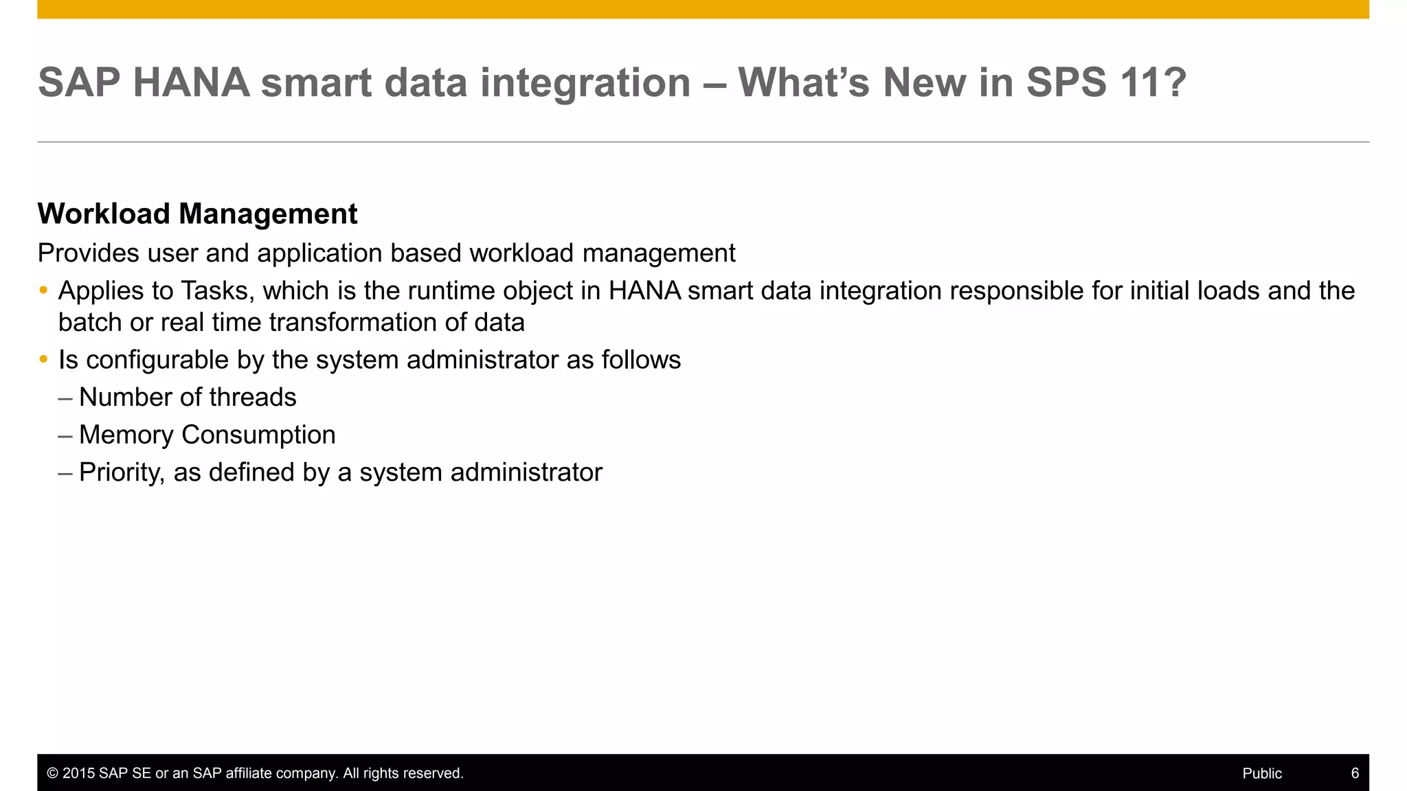 © 2015 SAP SE or an SAP affiliate company. All rights reserved. 6Public
SAP HANA smart data integration – What’s New in SPS 11?
Workload Management
Provides user and application based workload management
 Applies to Tasks, which is the runtime object in HANA smart data integration responsible for initial loads and the
batch or real time transformation of data
 Is configurable by the system administrator as follows
– Number of threads
– Memory Consumption
– Priority, as defined by a system administrator
 
