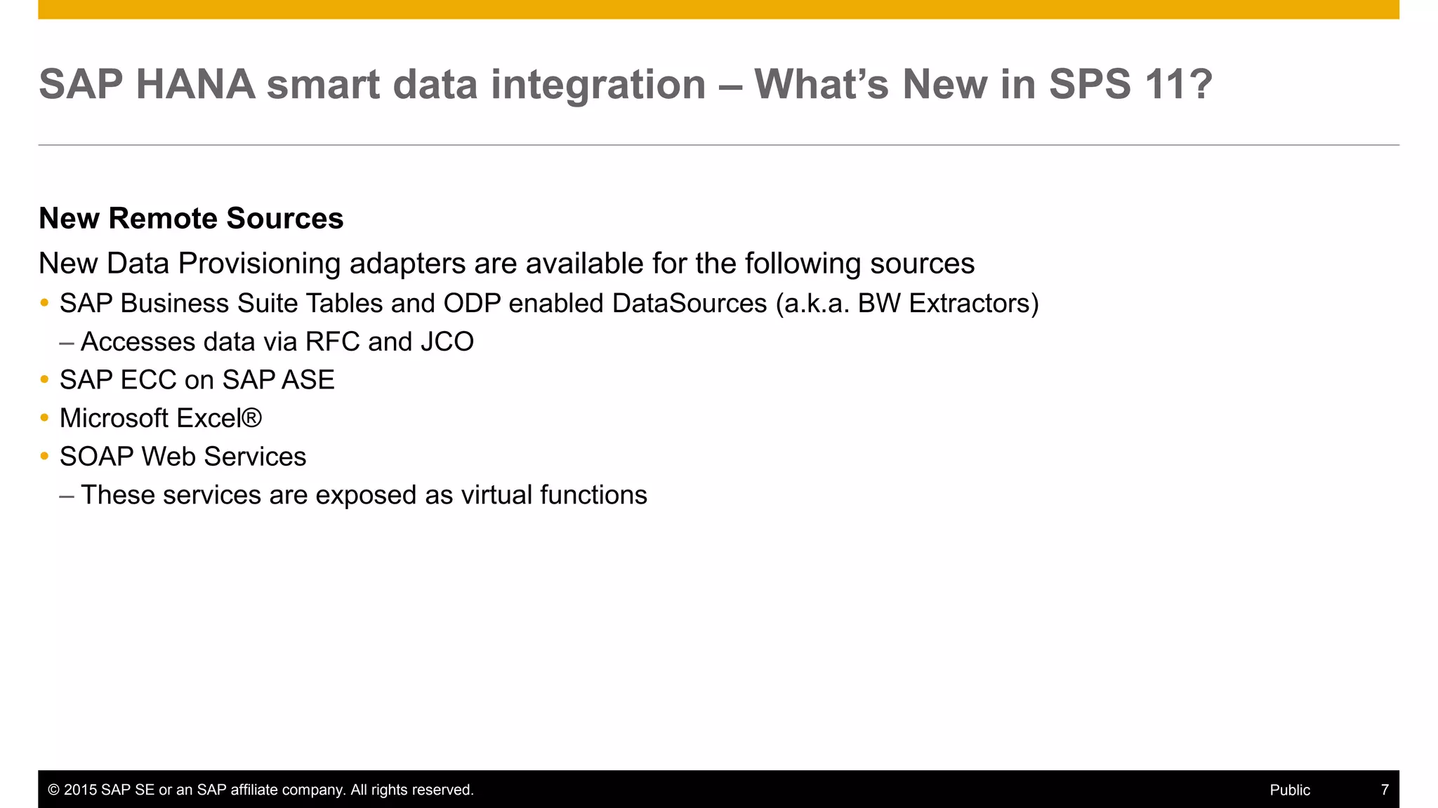 © 2015 SAP SE or an SAP affiliate company. All rights reserved. 7Public
SAP HANA smart data integration – What’s New in SPS 11?
New Remote Sources
New Data Provisioning adapters are available for the following sources
 SAP Business Suite Tables and ODP enabled DataSources (a.k.a. BW Extractors)
– Accesses data via RFC and JCO
 SAP ECC on SAP ASE
 Microsoft Excel®
 SOAP Web Services
– These services are exposed as virtual functions
 