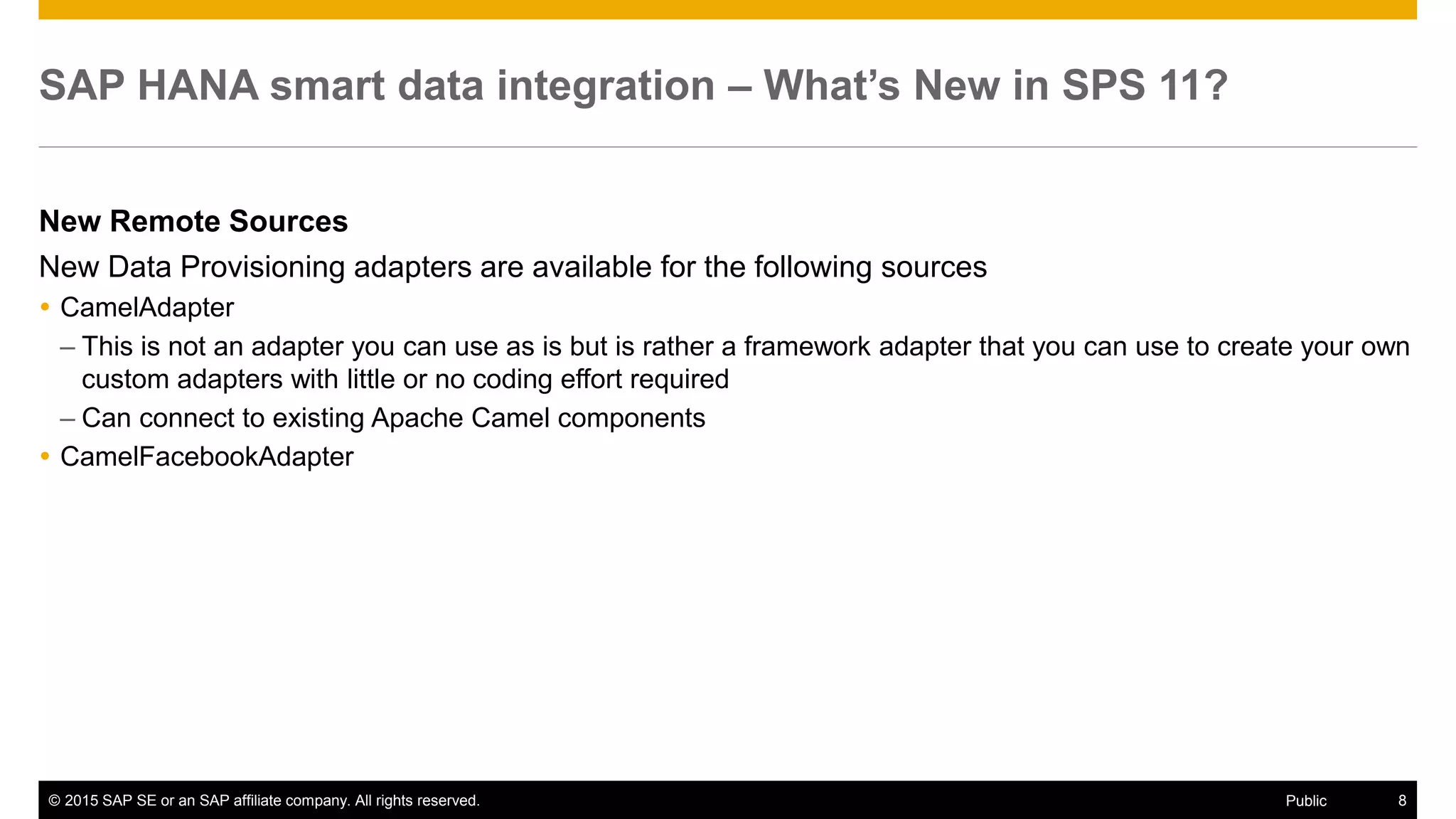© 2015 SAP SE or an SAP affiliate company. All rights reserved. 8Public
SAP HANA smart data integration – What’s New in SPS 11?
New Remote Sources
New Data Provisioning adapters are available for the following sources
 CamelAdapter
– This is not an adapter you can use as is but is rather a framework adapter that you can use to create your own
custom adapters with little or no coding effort required
– Can connect to existing Apache Camel components
 CamelFacebookAdapter
 