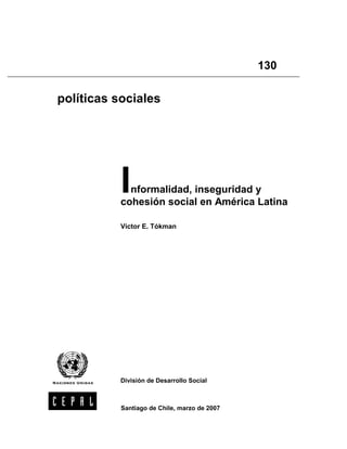 (
,
5

                                                  130
(
6




    políticas sociales




               I nformalidad, inseguridad y
               cohesión social en América Latina

               Víctor E. Tókman




               División de Desarrollo Social



               Santiago de Chile, marzo de 2007
 