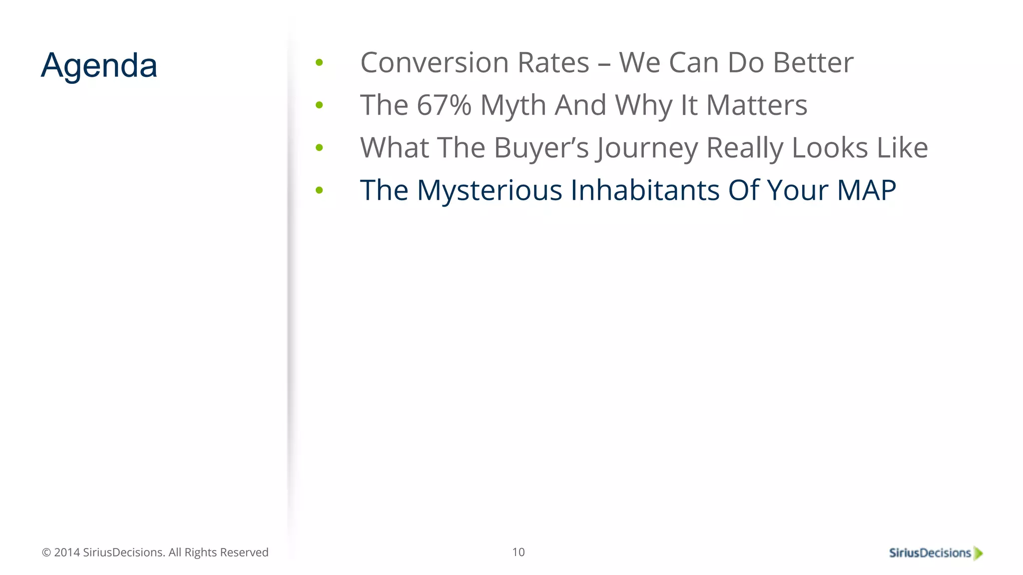Agenda • Conversion Rates – We Can Do Better 
© 2014 SiriusDecisions. All Rights Reserved 
• The 67% Myth And Why It Matters 
• What The Buyer’s Journey Really Looks Like 
• The Mysterious Inhabitants Of Your MAP 
10 
 