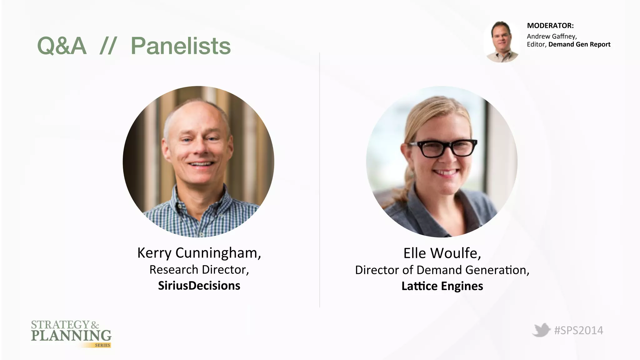 #SPS2014 
Q&A // Panelists! 
MODERATOR: 
Kerry 
Cunningham, 
Research 
Director, 
SiriusDecisions 
Andrew 
Gaffney, 
Editor, 
Demand 
Gen 
Report 
Elle 
Woulfe, 
Director 
of 
Demand 
GeneraPon, 
La.ce 
Engines 
 