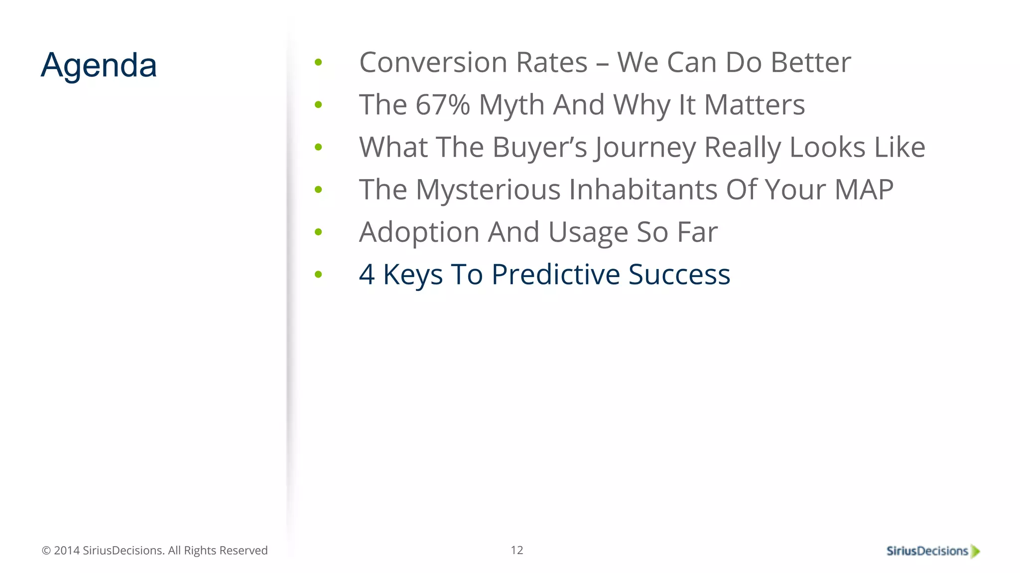 Agenda • Conversion Rates – We Can Do Better 
© 2014 SiriusDecisions. All Rights Reserved 
• The 67% Myth And Why It Matters 
• What The Buyer’s Journey Really Looks Like 
• The Mysterious Inhabitants Of Your MAP 
• Adoption And Usage So Far 
• 4 Keys To Predictive Success 
12 
 