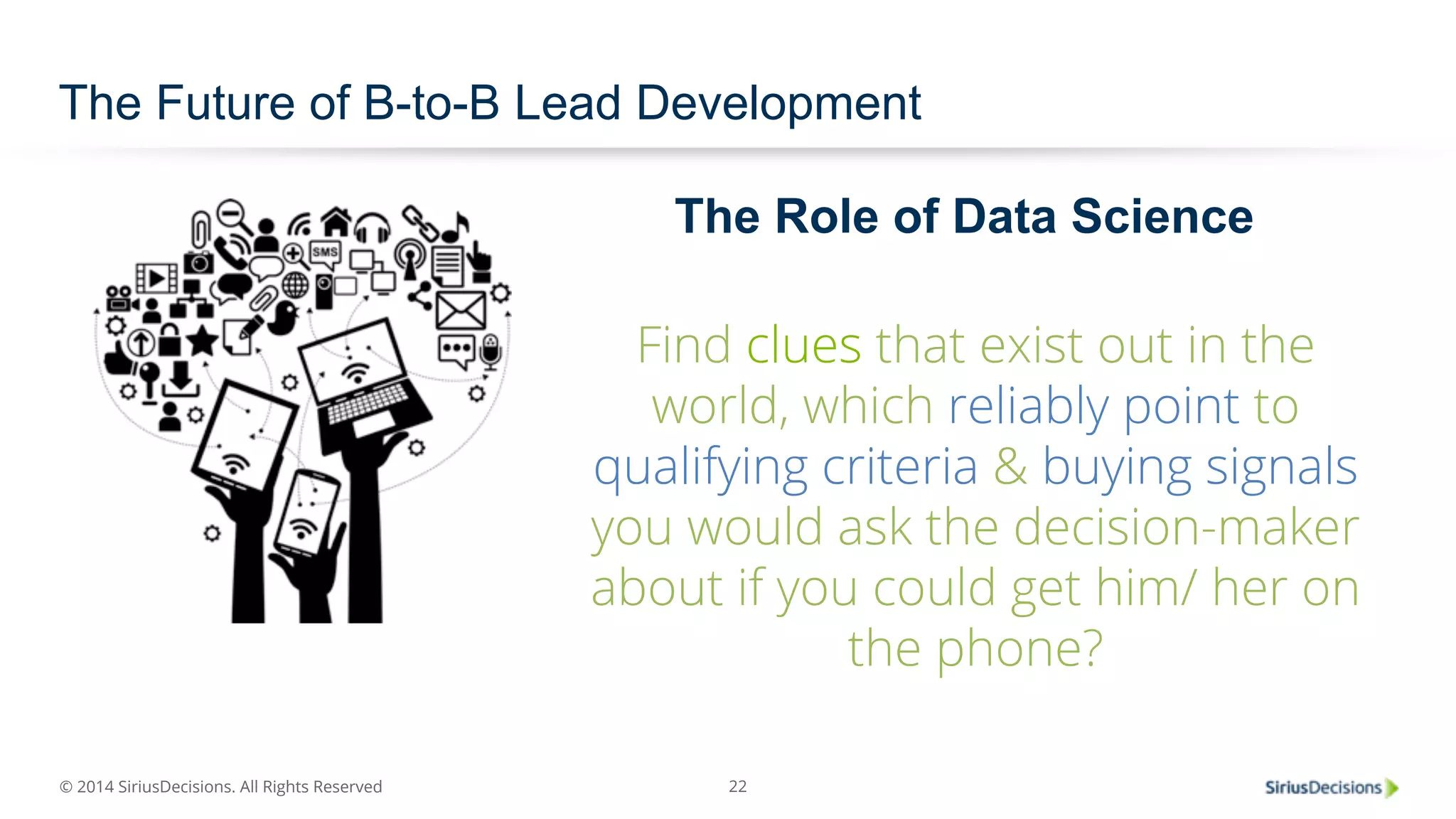 The Future of B-to-B Lead Development 
© 2014 SiriusDecisions. All Rights Reserved 
The Role of Data Science 
Find clues that exist out in the 
world, which reliably point to 
qualifying criteria & buying signals 
you would ask the decision-maker 
about if you could get him/ her on 
22 
the phone? 
 