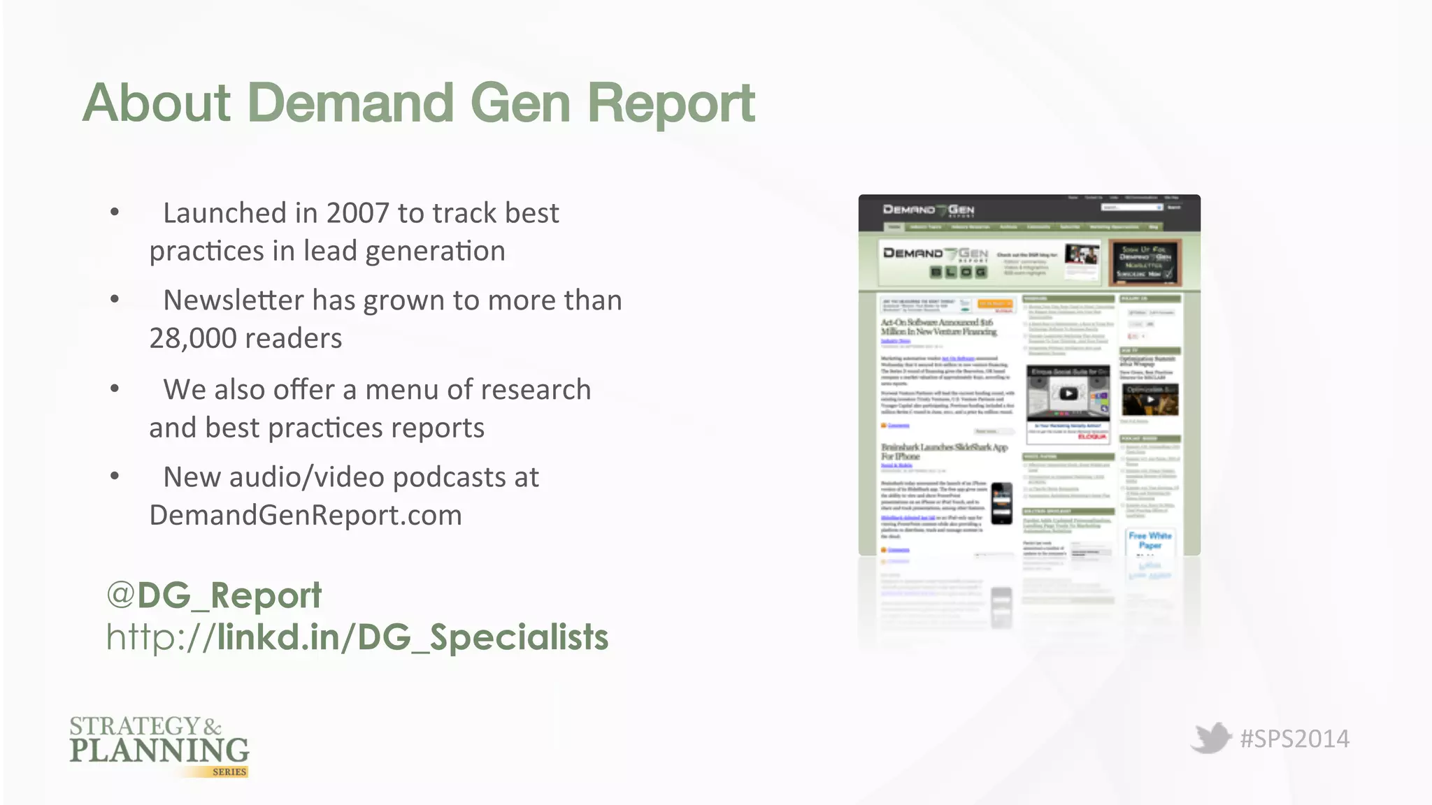 #SPS2014 
About Demand Gen Report! 
• Launched 
in 
2007 
to 
track 
best 
pracPces 
in 
lead 
generaPon 
• NewsleBer 
has 
grown 
to 
more 
than 
28,000 
readers 
• We 
also 
offer 
a 
menu 
of 
research 
and 
best 
pracPces 
reports 
• New 
audio/video 
podcasts 
at 
DemandGenReport.com 
@DG_Report 
http://linkd.in/DG_Specialists 
 