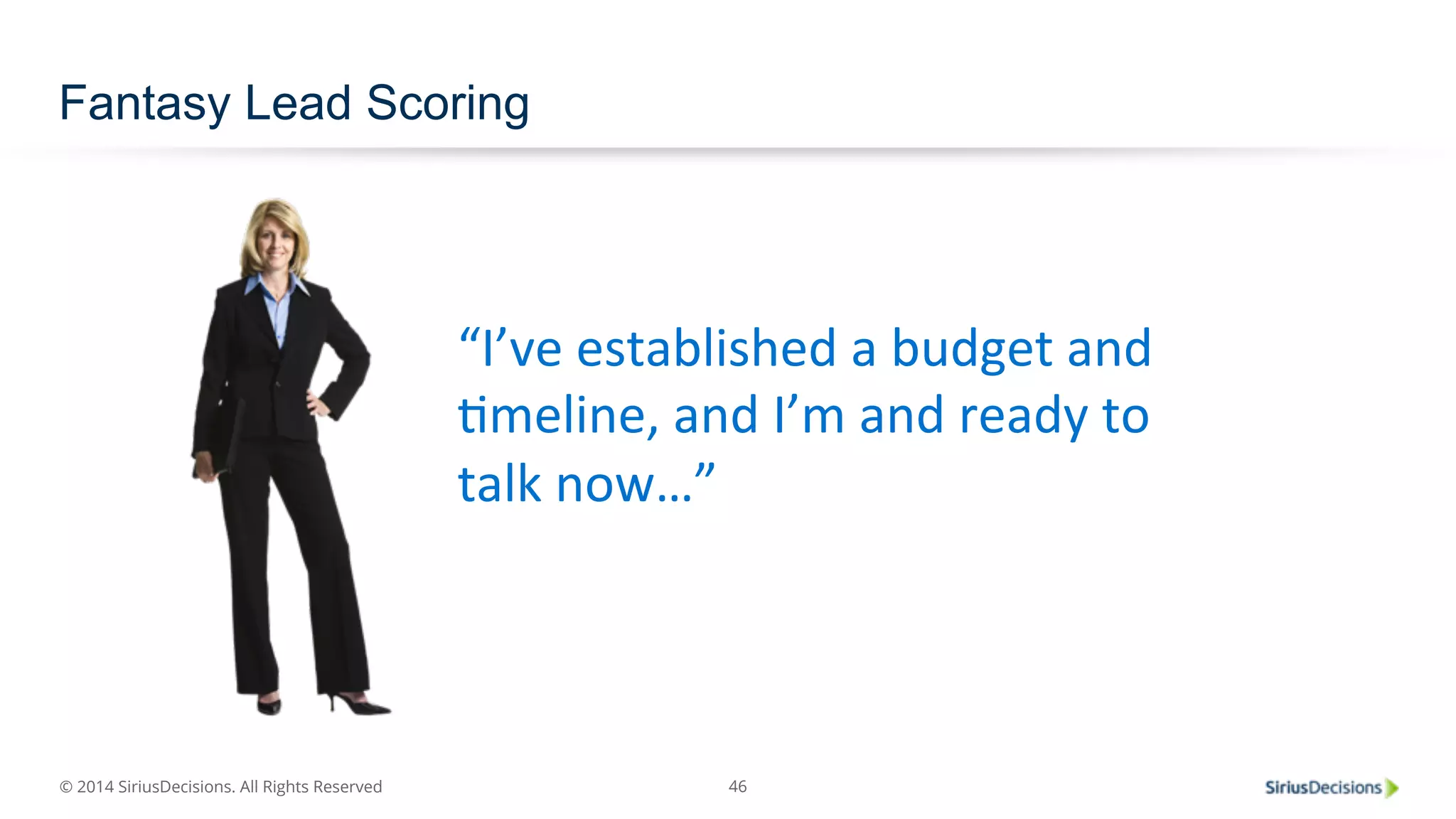 © 2014 SiriusDecisions. All Rights Reserved 
46 
Fantasy Lead Scoring 
“I’ve 
established 
a 
budget 
and 
Pmeline, 
and 
I’m 
and 
ready 
to 
talk 
now…” 
 