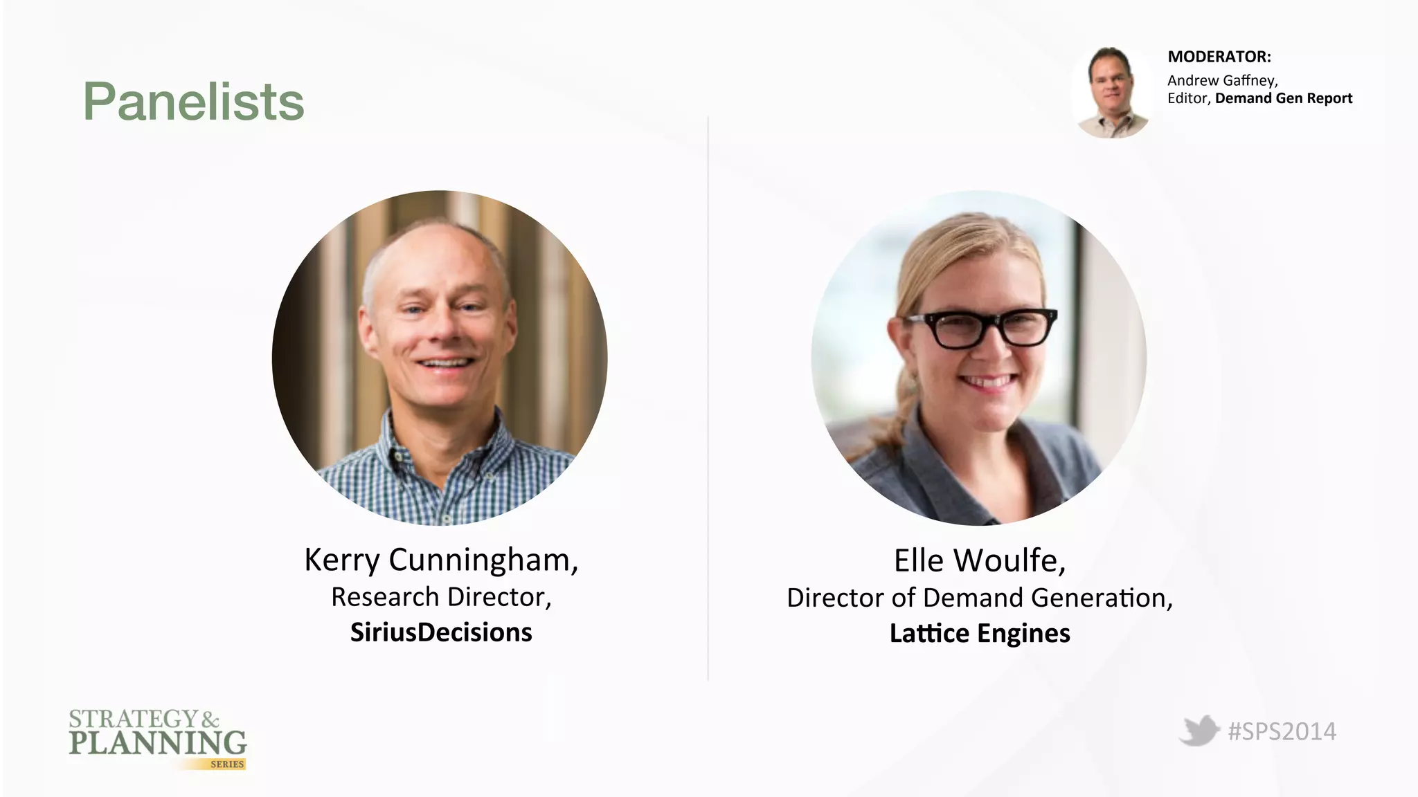 #SPS2014 
Panelists! 
MODERATOR: 
Kerry 
Cunningham, 
Research 
Director, 
SiriusDecisions 
Andrew 
Gaffney, 
Editor, 
Demand 
Gen 
Report 
Elle 
Woulfe, 
Director 
of 
Demand 
GeneraPon, 
La.ce 
Engines 
 