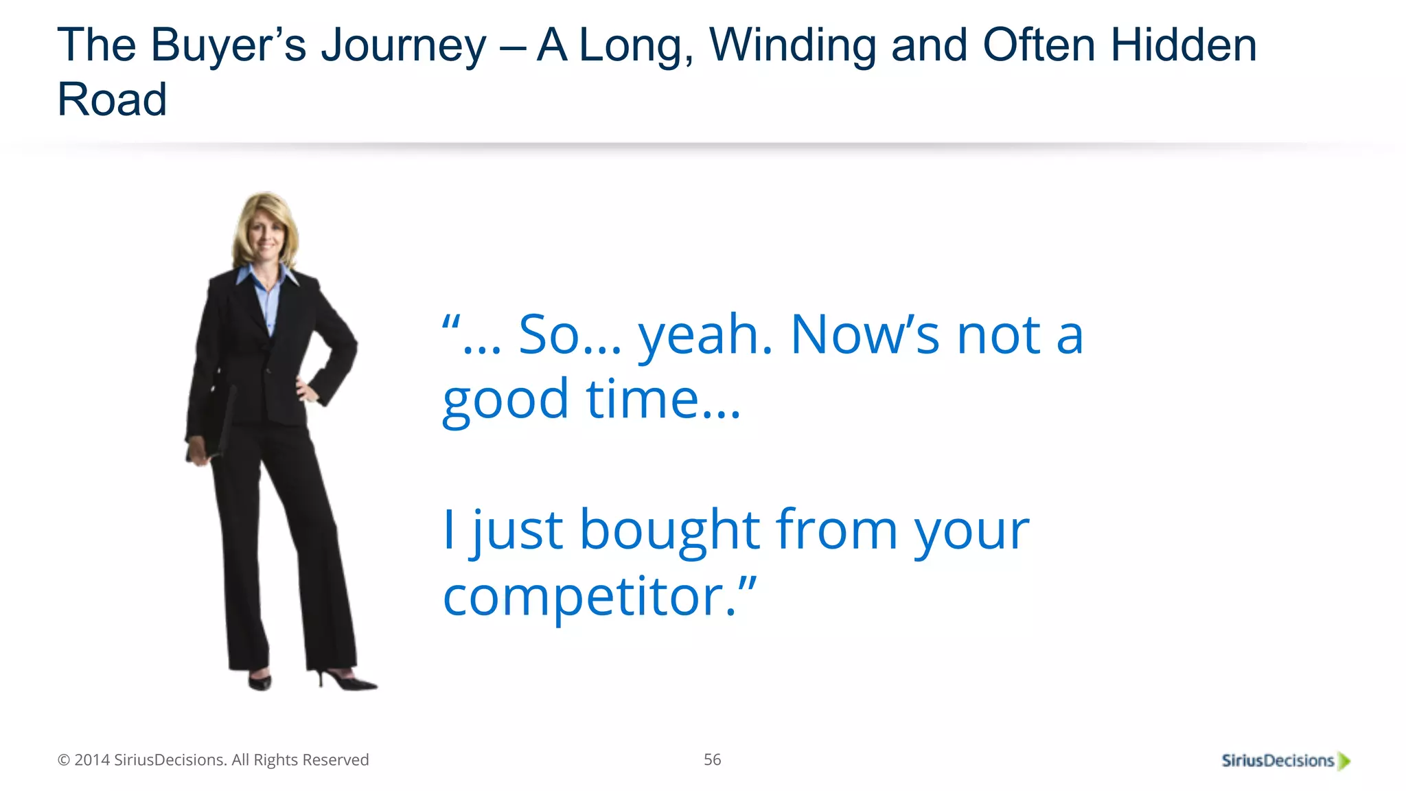 The Buyer’s Journey – A Long, Winding and Often Hidden 
Road 
© 2014 SiriusDecisions. All Rights Reserved 
“… So… yeah. Now’s not a 
good time… 
I just bought from your 
competitor.” 
56 
 