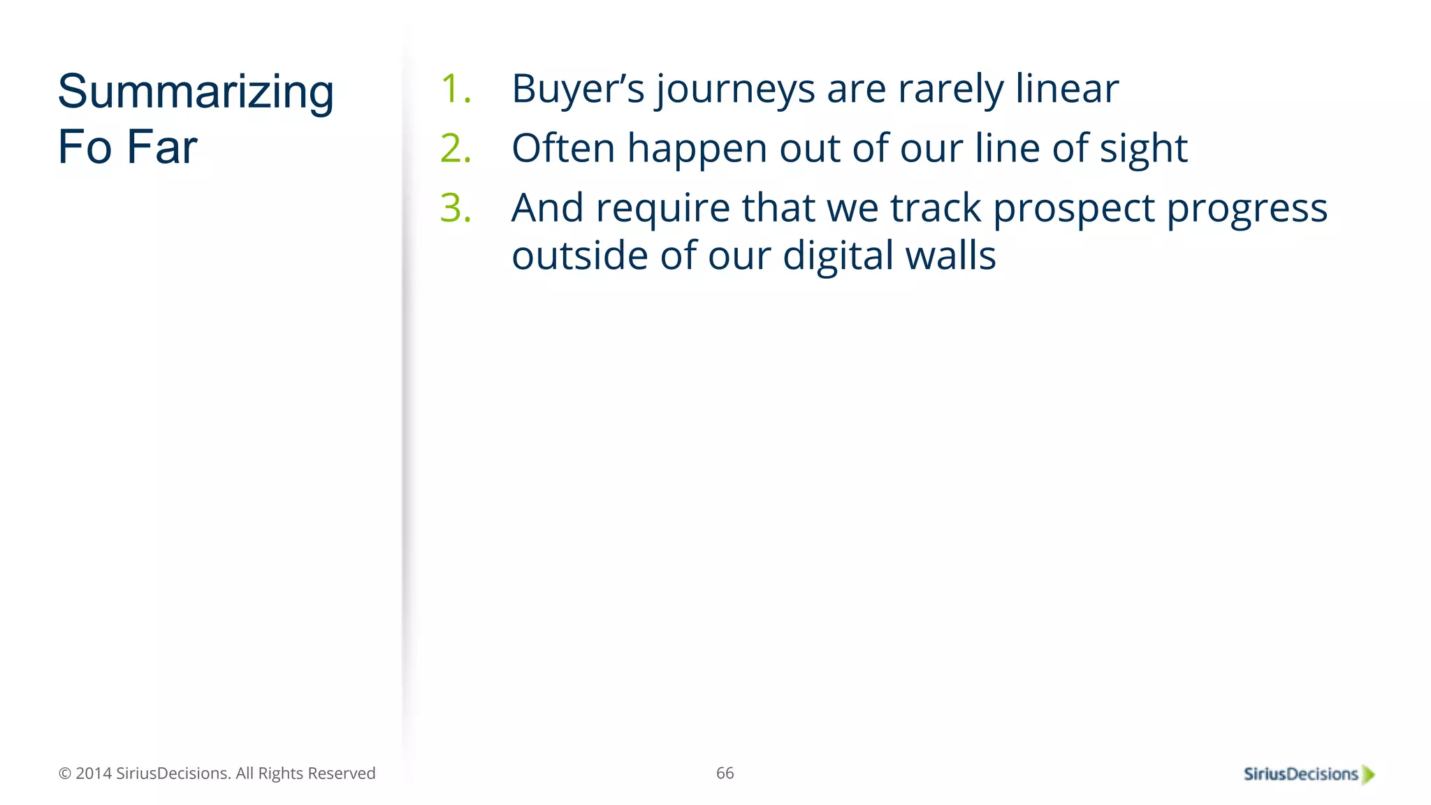 © 2014 SiriusDecisions. All Rights Reserved 
66 
Summarizing 
Fo Far 
1. Buyer’s journeys are rarely linear 
2. Often happen out of our line of sight 
3. And require that we track prospect progress 
outside of our digital walls 
 