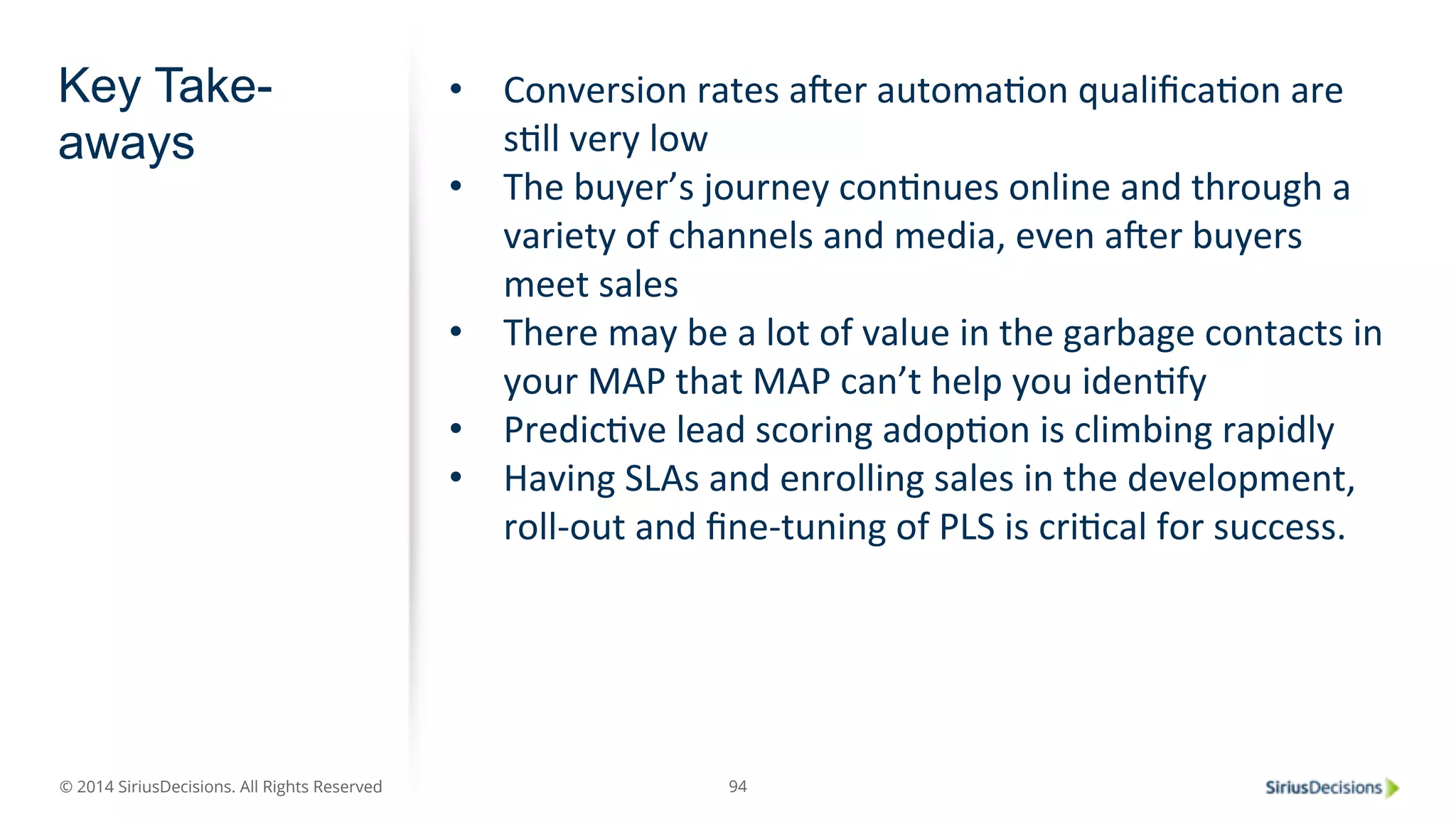 © 2014 SiriusDecisions. All Rights Reserved 
94 
Key Take-aways 
• Conversion 
rates 
aber 
automaPon 
qualificaPon 
are 
sPll 
very 
low 
• The 
buyer’s 
journey 
conPnues 
online 
and 
through 
a 
variety 
of 
channels 
and 
media, 
even 
aber 
buyers 
meet 
sales 
• There 
may 
be 
a 
lot 
of 
value 
in 
the 
garbage 
contacts 
in 
your 
MAP 
that 
MAP 
can’t 
help 
you 
idenPfy 
• PredicPve 
lead 
scoring 
adopPon 
is 
climbing 
rapidly 
• Having 
SLAs 
and 
enrolling 
sales 
in 
the 
development, 
roll-­‐out 
and 
fine-­‐tuning 
of 
PLS 
is 
criPcal 
for 
success. 
 
