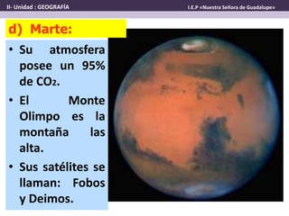 • Su atmosfera
posee un 95%
de CO2.
• El Monte
Olimpo es la
montaña las
alta.
• Sus satélites se
llaman: Fobos
y Deimos.
d) Marte:
II- Unidad : GEOGRAFÍA I.E.P «Nuestra Señora de Guadalupe»
 