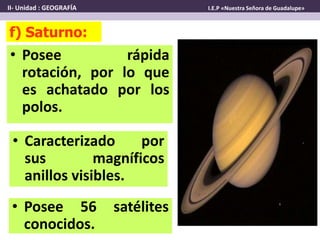 • Posee rápida
rotación, por lo que
es achatado por los
polos.
f) Saturno:
• Posee 56 satélites
conocidos.
• Caracterizado por
sus magníficos
anillos visibles.
II- Unidad : GEOGRAFÍA I.E.P «Nuestra Señora de Guadalupe»
 