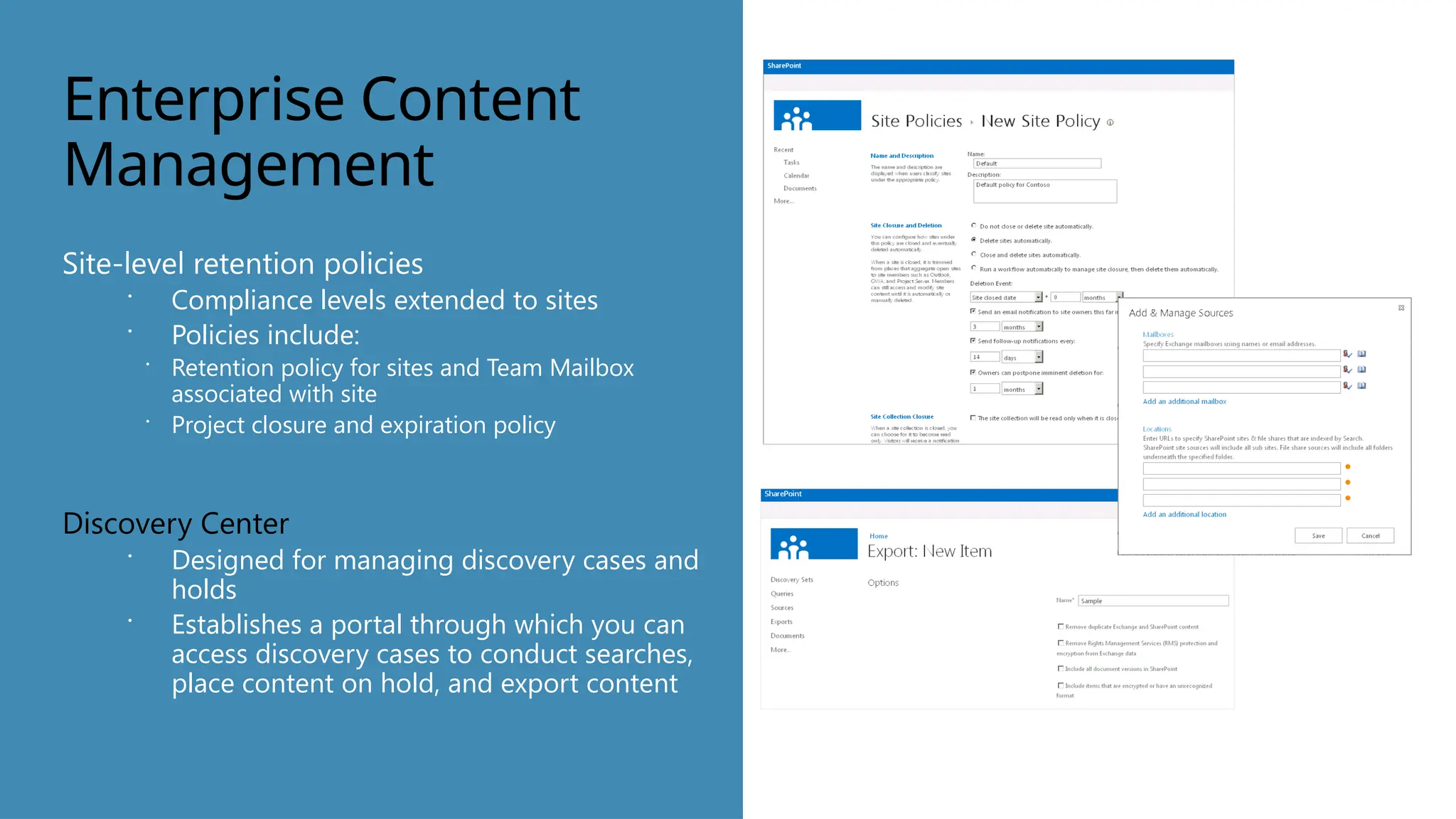 Enterprise Content
Management
Site-level retention policies
 Compliance levels extended to sites
 Policies include:
 Retention policy for sites and Team Mailbox
associated with site
 Project closure and expiration policy
Discovery Center
 Designed for managing discovery cases and
holds
 Establishes a portal through which you can
access discovery cases to conduct searches,
place content on hold, and export content
 
