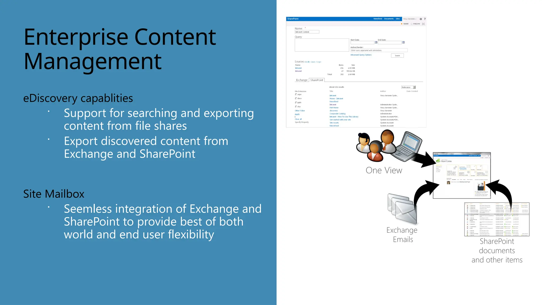 Enterprise Content
Management
eDiscovery capablities
 Support for searching and exporting
content from file shares
 Export discovered content from
Exchange and SharePoint
Site Mailbox
 Seemless integration of Exchange and
SharePoint to provide best of both
world and end user flexibility
 