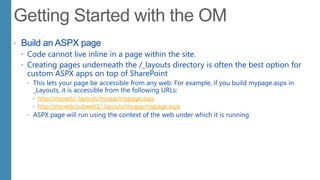  Build an ASPX page
 Code cannot live inline in a page within the site.
 Creating pages underneath the /_layouts directory is often the best option for
custom ASPX apps on top of SharePoint
 This lets your page be accessible from any web. For example, if you build mypage.aspx in
_Layouts, it is accessible from the following URLs:
 http://myweb/_layouts/myapp/mypage.aspx
 http://myweb/subweb1/_layouts/myapp/mypage.aspx
 ASPX page will run using the context of the web under which it is running.
 