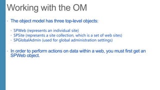  The object model has three top-level objects:
 SPWeb (represents an individual site)
 SPSite (represents a site collection, which is a set of web sites)
 SPGlobalAdmin (used for global administration settings)
 In order to perform actions on data within a web, you must first get an
SPWeb object.
 