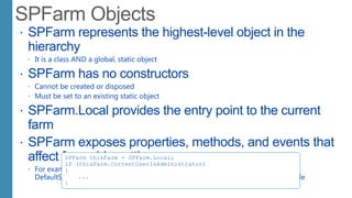  SPFarm represents the highest-level object in the
hierarchy
 It is a class AND a global, static object
 SPFarm has no constructors
 Cannot be created or disposed
 Must be set to an existing static object
 SPFarm.Local provides the entry point to the current
farm
 SPFarm exposes properties, methods, and events that
affect farmwide settings
 For example:
DefaultServiceAccount, Servers, Services, Solutions, OnBackup, OnRestore, Upgrade
SPFarm thisFarm = SPFarm.Local;
if (thisFarm.CurrentUserIsAdministrator)
{
...
}
 