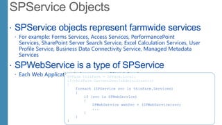  SPService objects represent farmwide services
 For example: Forms Services, Access Services, PerformancePoint
Services, SharePoint Server Search Service, Excel Calculation Services, User
Profile Service, Business Data Connectivity Service, Managed Metadata
Services
 SPWebService is a type of SPService
 Each Web Application belongs to an SPWebServiceSPFarm thisFarm = SPFarm.Local;
if(thisFarm.CurrentUserIsAdministrator)
{
foreach (SPService svc in thisFarm.Services)
{
if (svc is SPWebService)
{
SPWebService webSvc = (SPWebService)svc;
...
}
}
}
 